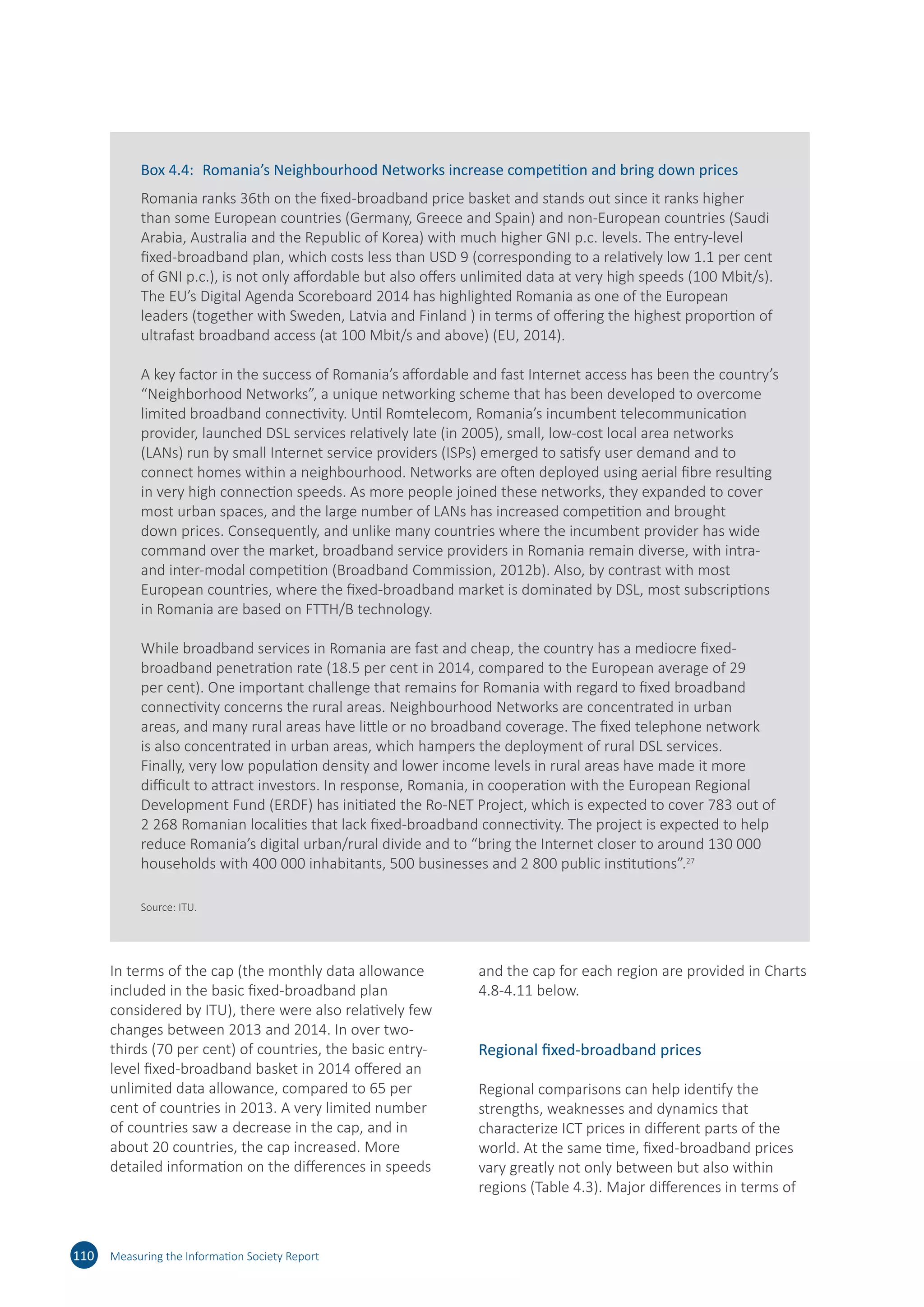 In terms of the cap (the monthly data allowance
included in the basic fixed-broadband plan
considered by ITU), there were also relatively few
changes between 2013 and 2014. In over two-
thirds (70 per cent) of countries, the basic entry-
level fixed-broadband basket in 2014 offered an
unlimited data allowance, compared to 65 per
cent of countries in 2013. A very limited number
of countries saw a decrease in the cap, and in
about 20 countries, the cap increased. More
detailed information on the differences in speeds
and the cap for each region are provided in Charts
4.8-4.11 below.
Regional fixed-broadband prices
Regional comparisons can help identify the
strengths, weaknesses and dynamics that
characterize ICT prices in different parts of the
world. At the same time, fixed-broadband prices
vary greatly not only between but also within
regions (Table 4.3). Major differences in terms of
110 Measuring the Information Society Report
Box 4.4:	 Romania’s Neighbourhood Networks increase competition and bring down prices
Romania ranks 36th on the fixed-broadband price basket and stands out since it ranks higher
than some European countries (Germany, Greece and Spain) and non-European countries (Saudi
Arabia, Australia and the Republic of Korea) with much higher GNI p.c. levels. The entry-level
fixed-broadband plan, which costs less than USD 9 (corresponding to a relatively low 1.1 per cent
of GNI p.c.), is not only affordable but also offers unlimited data at very high speeds (100 Mbit/s).
The EU’s Digital Agenda Scoreboard 2014 has highlighted Romania as one of the European
leaders (together with Sweden, Latvia and Finland ) in terms of offering the highest proportion of
ultrafast broadband access (at 100 Mbit/s and above) (EU, 2014).
A key factor in the success of Romania’s affordable and fast Internet access has been the country’s
“Neighborhood Networks”, a unique networking scheme that has been developed to overcome
limited broadband connectivity. Until Romtelecom, Romania’s incumbent telecommunication
provider, launched DSL services relatively late (in 2005), small, low-cost local area networks
(LANs) run by small Internet service providers (ISPs) emerged to satisfy user demand and to
connect homes within a neighbourhood. Networks are often deployed using aerial fibre resulting
in very high connection speeds. As more people joined these networks, they expanded to cover
most urban spaces, and the large number of LANs has increased competition and brought
down prices. Consequently, and unlike many countries where the incumbent provider has wide
command over the market, broadband service providers in Romania remain diverse, with intra-
and inter-modal competition (Broadband Commission, 2012b). Also, by contrast with most
European countries, where the fixed-broadband market is dominated by DSL, most subscriptions
in Romania are based on FTTH/B technology.
While broadband services in Romania are fast and cheap, the country has a mediocre fixed-
broadband penetration rate (18.5 per cent in 2014, compared to the European average of 29
per cent). One important challenge that remains for Romania with regard to fixed broadband
connectivity concerns the rural areas. Neighbourhood Networks are concentrated in urban
areas, and many rural areas have little or no broadband coverage. The fixed telephone network
is also concentrated in urban areas, which hampers the deployment of rural DSL services.
Finally, very low population density and lower income levels in rural areas have made it more
difficult to attract investors. In response, Romania, in cooperation with the European Regional
Development Fund (ERDF) has initiated the Ro-NET Project, which is expected to cover 783 out of
2 268 Romanian localities that lack fixed-broadband connectivity. The project is expected to help
reduce Romania’s digital urban/rural divide and to “bring the Internet closer to around 130 000
households with 400 000 inhabitants, 500 businesses and 2 800 public institutions”.27
Source: ITU.
 