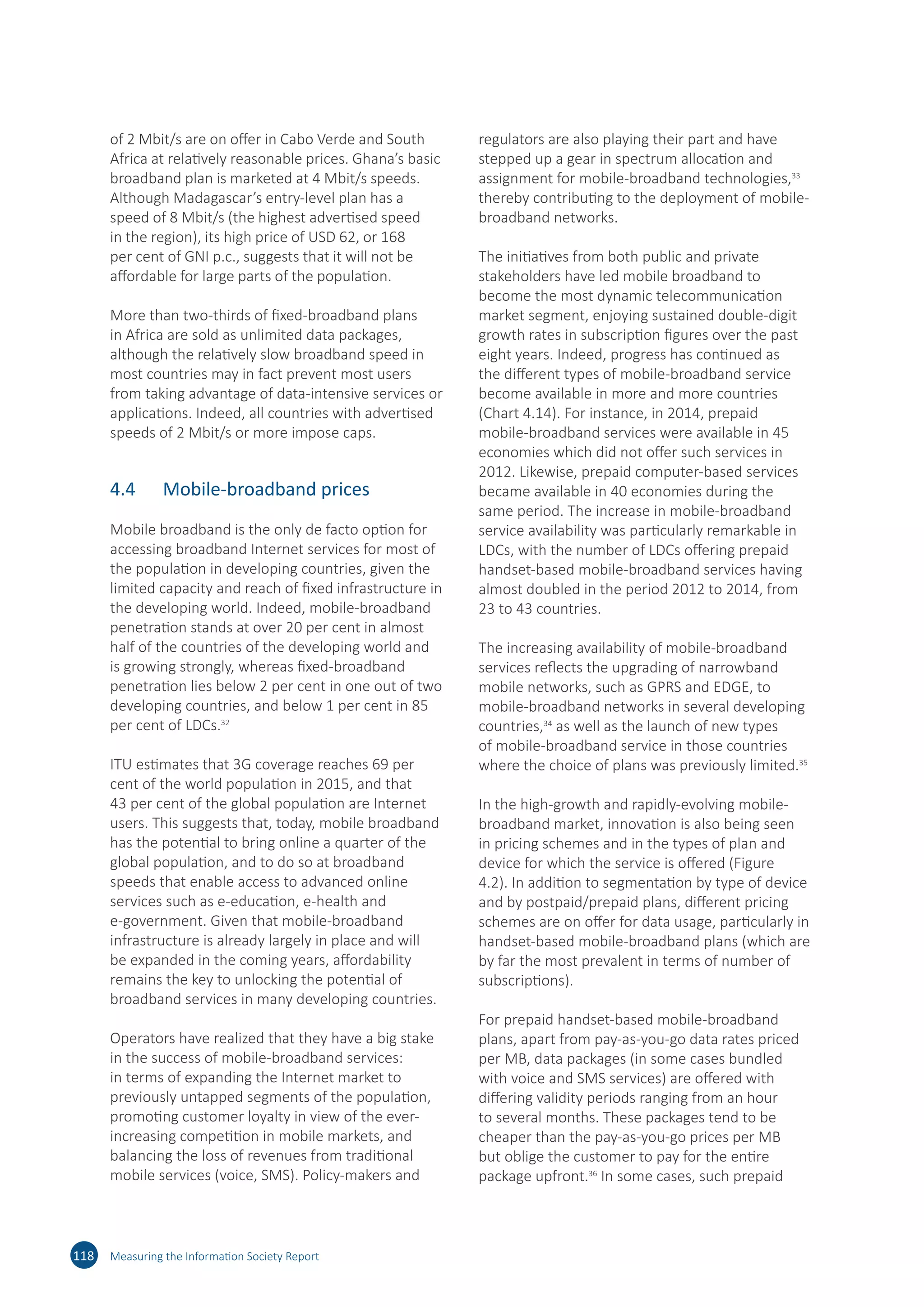 of 2 Mbit/s are on offer in Cabo Verde and South
Africa at relatively reasonable prices. Ghana’s basic
broadband plan is marketed at 4 Mbit/s speeds.
Although Madagascar’s entry-level plan has a
speed of 8 Mbit/s (the highest advertised speed
in the region), its high price of USD 62, or 168
per cent of GNI p.c., suggests that it will not be
affordable for large parts of the population.
More than two-thirds of fixed-broadband plans
in Africa are sold as unlimited data packages,
although the relatively slow broadband speed in
most countries may in fact prevent most users
from taking advantage of data-intensive services or
applications. Indeed, all countries with advertised
speeds of 2 Mbit/s or more impose caps.
4.4	 Mobile-broadband prices
Mobile broadband is the only de facto option for
accessing broadband Internet services for most of
the population in developing countries, given the
limited capacity and reach of fixed infrastructure in
the developing world. Indeed, mobile-broadband
penetration stands at over 20 per cent in almost
half of the countries of the developing world and
is growing strongly, whereas fixed-broadband
penetration lies below 2 per cent in one out of two
developing countries, and below 1 per cent in 85
per cent of LDCs.32
ITU estimates that 3G coverage reaches 69 per
cent of the world population in 2015, and that
43 per cent of the global population are Internet
users. This suggests that, today, mobile broadband
has the potential to bring online a quarter of the
global population, and to do so at broadband
speeds that enable access to advanced online
services such as e-education, e-health and
e-government. Given that mobile-broadband
infrastructure is already largely in place and will
be expanded in the coming years, affordability
remains the key to unlocking the potential of
broadband services in many developing countries.
Operators have realized that they have a big stake
in the success of mobile-broadband services:
in terms of expanding the Internet market to
previously untapped segments of the population,
promoting customer loyalty in view of the ever-
increasing competition in mobile markets, and
balancing the loss of revenues from traditional
mobile services (voice, SMS). Policy-makers and
regulators are also playing their part and have
stepped up a gear in spectrum allocation and
assignment for mobile-broadband technologies,33
thereby contributing to the deployment of mobile-
broadband networks.
The initiatives from both public and private
stakeholders have led mobile broadband to
become the most dynamic telecommunication
market segment, enjoying sustained double-digit
growth rates in subscription figures over the past
eight years. Indeed, progress has continued as
the different types of mobile-broadband service
become available in more and more countries
(Chart 4.14). For instance, in 2014, prepaid
mobile-broadband services were available in 45
economies which did not offer such services in
2012. Likewise, prepaid computer-based services
became available in 40 economies during the
same period. The increase in mobile-broadband
service availability was particularly remarkable in
LDCs, with the number of LDCs offering prepaid
handset-based mobile-broadband services having
almost doubled in the period 2012 to 2014, from
23 to 43 countries.
The increasing availability of mobile-broadband
services reflects the upgrading of narrowband
mobile networks, such as GPRS and EDGE, to
mobile-broadband networks in several developing
countries,34
as well as the launch of new types
of mobile-broadband service in those countries
where the choice of plans was previously limited.35
In the high-growth and rapidly-evolving mobile-
broadband market, innovation is also being seen
in pricing schemes and in the types of plan and
device for which the service is offered (Figure
4.2). In addition to segmentation by type of device
and by postpaid/prepaid plans, different pricing
schemes are on offer for data usage, particularly in
handset-based mobile-broadband plans (which are
by far the most prevalent in terms of number of
subscriptions).
For prepaid handset-based mobile-broadband
plans, apart from pay-as-you-go data rates priced
per MB, data packages (in some cases bundled
with voice and SMS services) are offered with
differing validity periods ranging from an hour
to several months. These packages tend to be
cheaper than the pay-as-you-go prices per MB
but oblige the customer to pay for the entire
package upfront.36
In some cases, such prepaid
118 Measuring the Information Society Report
 