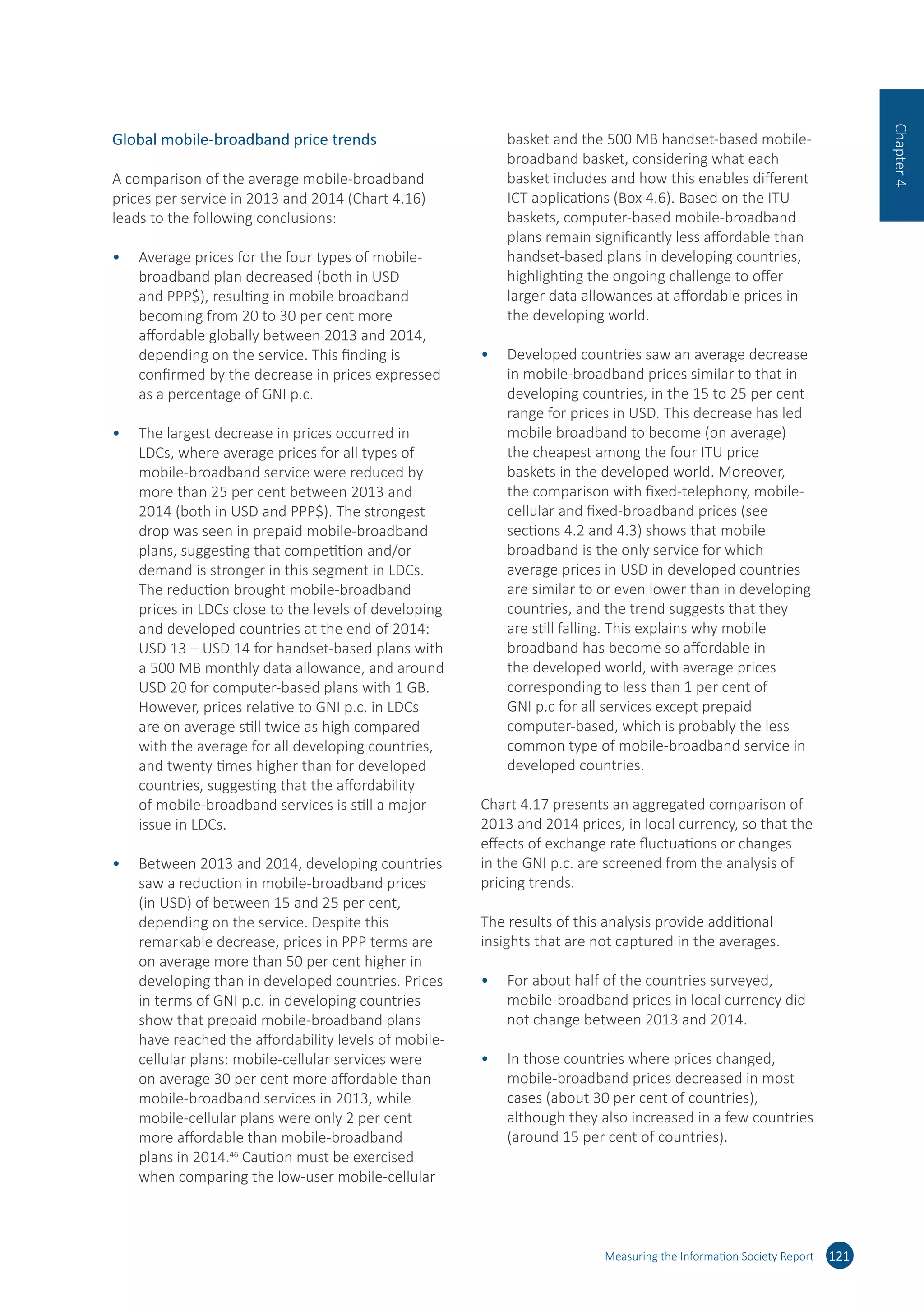 Global mobile-broadband price trends
A comparison of the average mobile-broadband
prices per service in 2013 and 2014 (Chart 4.16)
leads to the following conclusions:
•	 Average prices for the four types of mobile-
broadband plan decreased (both in USD
and PPP$), resulting in mobile broadband
becoming from 20 to 30 per cent more
affordable globally between 2013 and 2014,
depending on the service. This finding is
confirmed by the decrease in prices expressed
as a percentage of GNI p.c.
•	 The largest decrease in prices occurred in
LDCs, where average prices for all types of
mobile-broadband service were reduced by
more than 25 per cent between 2013 and
2014 (both in USD and PPP$). The strongest
drop was seen in prepaid mobile-broadband
plans, suggesting that competition and/or
demand is stronger in this segment in LDCs.
The reduction brought mobile-broadband
prices in LDCs close to the levels of developing
and developed countries at the end of 2014:
USD 13 – USD 14 for handset-based plans with
a 500 MB monthly data allowance, and around
USD 20 for computer-based plans with 1 GB.
However, prices relative to GNI p.c. in LDCs
are on average still twice as high compared
with the average for all developing countries,
and twenty times higher than for developed
countries, suggesting that the affordability
of mobile-broadband services is still a major
issue in LDCs.
•	 Between 2013 and 2014, developing countries
saw a reduction in mobile-broadband prices
(in USD) of between 15 and 25 per cent,
depending on the service. Despite this
remarkable decrease, prices in PPP terms are
on average more than 50 per cent higher in
developing than in developed countries. Prices
in terms of GNI p.c. in developing countries
show that prepaid mobile-broadband plans
have reached the affordability levels of mobile-
cellular plans: mobile-cellular services were
on average 30 per cent more affordable than
mobile-broadband services in 2013, while
mobile-cellular plans were only 2 per cent
more affordable than mobile-broadband
plans in 2014.46
Caution must be exercised
when comparing the low-user mobile-cellular
basket and the 500 MB handset-based mobile-
broadband basket, considering what each
basket includes and how this enables different
ICT applications (Box 4.6). Based on the ITU
baskets, computer-based mobile-broadband
plans remain significantly less affordable than
handset-based plans in developing countries,
highlighting the ongoing challenge to offer
larger data allowances at affordable prices in
the developing world.
•	 Developed countries saw an average decrease
in mobile-broadband prices similar to that in
developing countries, in the 15 to 25 per cent
range for prices in USD. This decrease has led
mobile broadband to become (on average)
the cheapest among the four ITU price
baskets in the developed world. Moreover,
the comparison with fixed-telephony, mobile-
cellular and fixed-broadband prices (see
sections 4.2 and 4.3) shows that mobile
broadband is the only service for which
average prices in USD in developed countries
are similar to or even lower than in developing
countries, and the trend suggests that they
are still falling. This explains why mobile
broadband has become so affordable in
the developed world, with average prices
corresponding to less than 1 per cent of
GNI p.c for all services except prepaid
computer-based, which is probably the less
common type of mobile-broadband service in
developed countries.
Chart 4.17 presents an aggregated comparison of
2013 and 2014 prices, in local currency, so that the
effects of exchange rate fluctuations or changes
in the GNI p.c. are screened from the analysis of
pricing trends.
The results of this analysis provide additional
insights that are not captured in the averages.
•	 For about half of the countries surveyed,
mobile-broadband prices in local currency did
not change between 2013 and 2014.
•	 In those countries where prices changed,
mobile-broadband prices decreased in most
cases (about 30 per cent of countries),
although they also increased in a few countries
(around 15 per cent of countries).
Measuring the Information Society Report 121
Chapter4
 