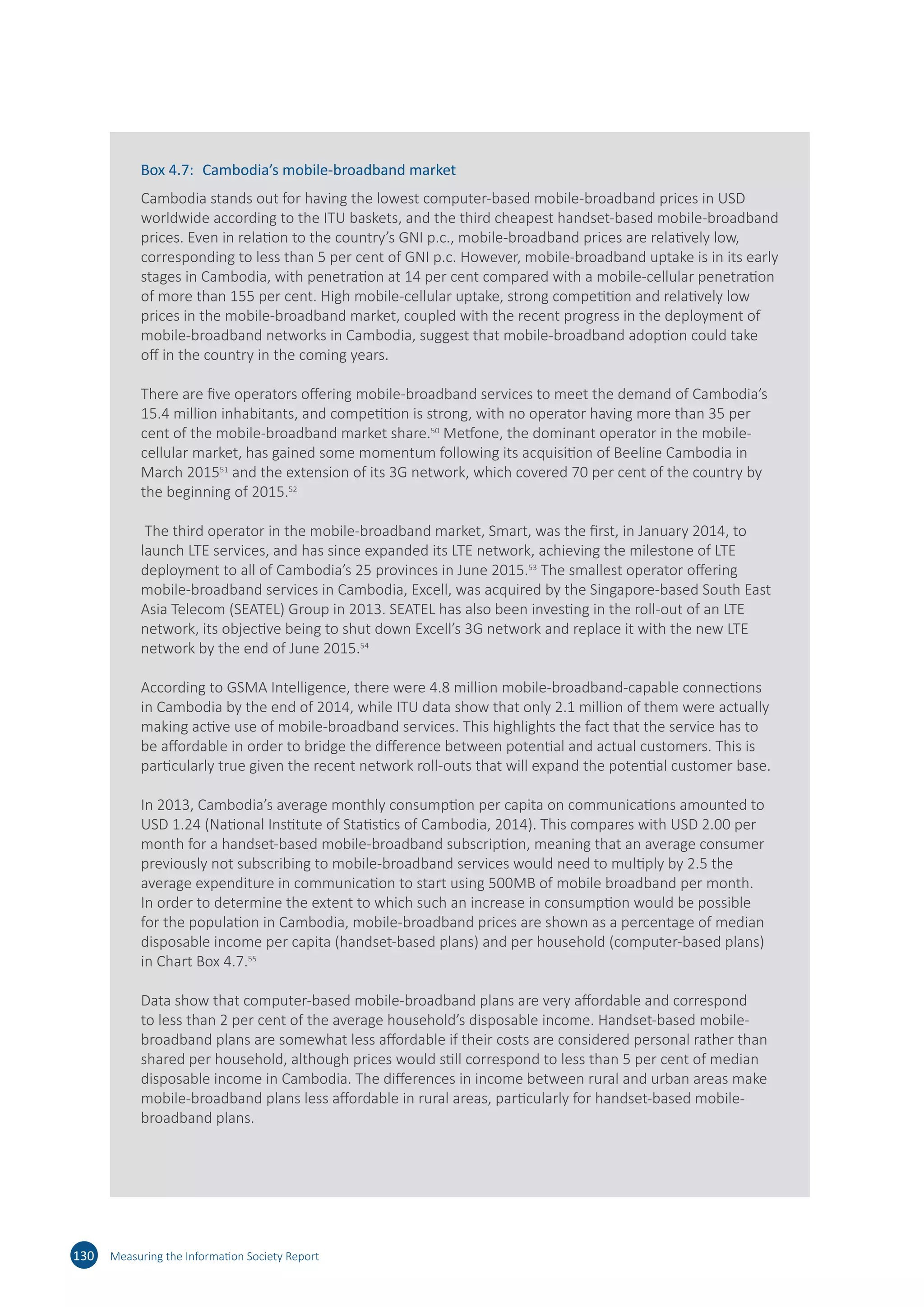 130 Measuring the Information Society Report
Box 4.7:	 Cambodia’s mobile-broadband market
Cambodia stands out for having the lowest computer-based mobile-broadband prices in USD
worldwide according to the ITU baskets, and the third cheapest handset-based mobile-broadband
prices. Even in relation to the country’s GNI p.c., mobile-broadband prices are relatively low,
corresponding to less than 5 per cent of GNI p.c. However, mobile-broadband uptake is in its early
stages in Cambodia, with penetration at 14 per cent compared with a mobile-cellular penetration
of more than 155 per cent. High mobile-cellular uptake, strong competition and relatively low
prices in the mobile-broadband market, coupled with the recent progress in the deployment of
mobile-broadband networks in Cambodia, suggest that mobile-broadband adoption could take
off in the country in the coming years.
There are five operators offering mobile-broadband services to meet the demand of Cambodia’s
15.4 million inhabitants, and competition is strong, with no operator having more than 35 per
cent of the mobile-broadband market share.50
Metfone, the dominant operator in the mobile-
cellular market, has gained some momentum following its acquisition of Beeline Cambodia in
March 201551
and the extension of its 3G network, which covered 70 per cent of the country by
the beginning of 2015.52
The third operator in the mobile-broadband market, Smart, was the first, in January 2014, to
launch LTE services, and has since expanded its LTE network, achieving the milestone of LTE
deployment to all of Cambodia’s 25 provinces in June 2015.53
The smallest operator offering
mobile-broadband services in Cambodia, Excell, was acquired by the Singapore-based South East
Asia Telecom (SEATEL) Group in 2013. SEATEL has also been investing in the roll-out of an LTE
network, its objective being to shut down Excell’s 3G network and replace it with the new LTE
network by the end of June 2015.54
According to GSMA Intelligence, there were 4.8 million mobile-broadband-capable connections
in Cambodia by the end of 2014, while ITU data show that only 2.1 million of them were actually
making active use of mobile-broadband services. This highlights the fact that the service has to
be affordable in order to bridge the difference between potential and actual customers. This is
particularly true given the recent network roll-outs that will expand the potential customer base.
In 2013, Cambodia’s average monthly consumption per capita on communications amounted to
USD 1.24 (National Institute of Statistics of Cambodia, 2014). This compares with USD 2.00 per
month for a handset-based mobile-broadband subscription, meaning that an average consumer
previously not subscribing to mobile-broadband services would need to multiply by 2.5 the
average expenditure in communication to start using 500MB of mobile broadband per month.
In order to determine the extent to which such an increase in consumption would be possible
for the population in Cambodia, mobile-broadband prices are shown as a percentage of median
disposable income per capita (handset-based plans) and per household (computer-based plans)
in Chart Box 4.7.55
Data show that computer-based mobile-broadband plans are very affordable and correspond
to less than 2 per cent of the average household’s disposable income. Handset-based mobile-
broadband plans are somewhat less affordable if their costs are considered personal rather than
shared per household, although prices would still correspond to less than 5 per cent of median
disposable income in Cambodia. The differences in income between rural and urban areas make
mobile-broadband plans less affordable in rural areas, particularly for handset-based mobile-
broadband plans.
 