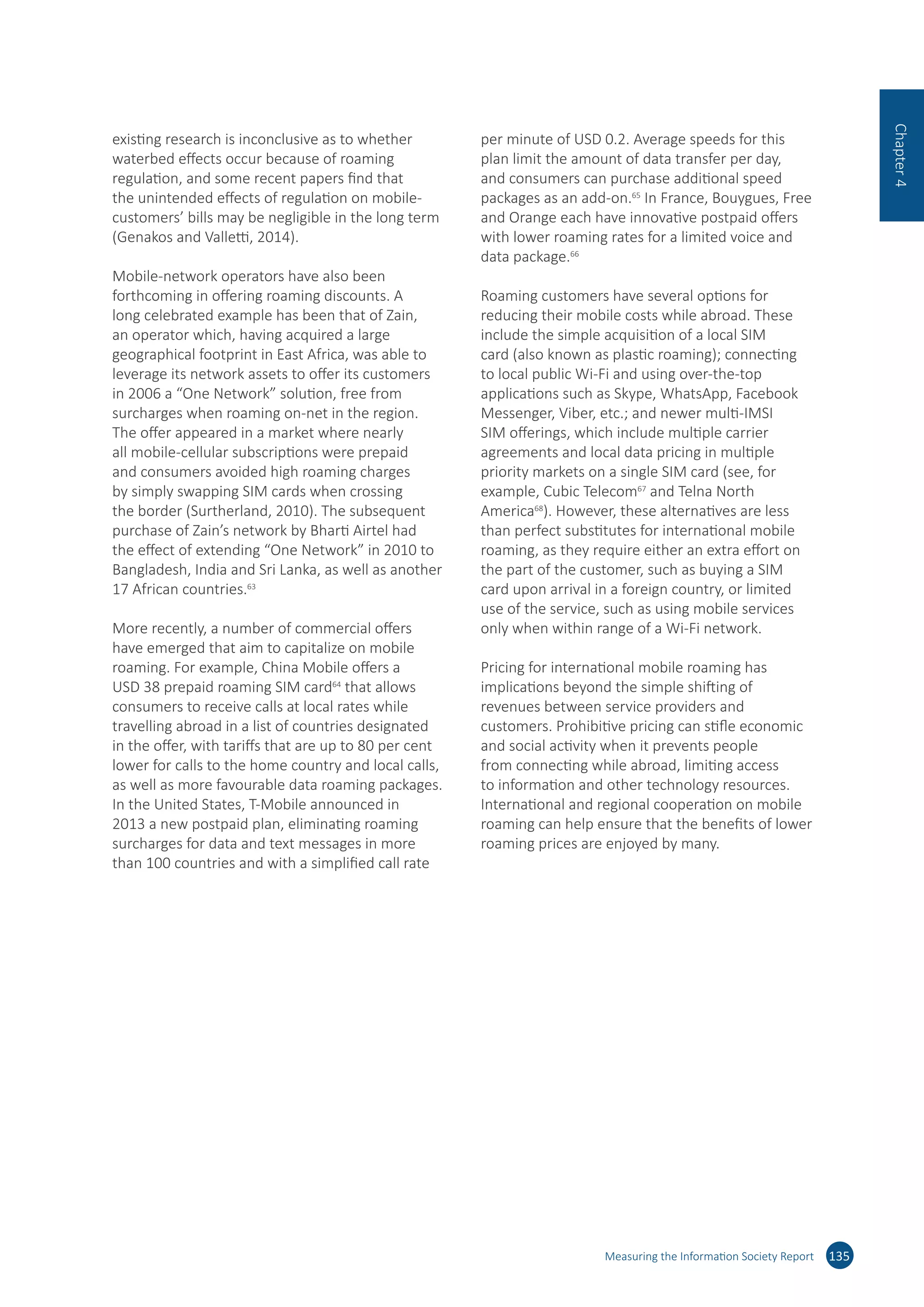 existing research is inconclusive as to whether
waterbed effects occur because of roaming
regulation, and some recent papers find that
the unintended effects of regulation on mobile-
customers’ bills may be negligible in the long term
(Genakos and Valletti, 2014).
Mobile-network operators have also been
forthcoming in offering roaming discounts. A
long celebrated example has been that of Zain,
an operator which, having acquired a large
geographical footprint in East Africa, was able to
leverage its network assets to offer its customers
in 2006 a “One Network” solution, free from
surcharges when roaming on-net in the region.
The offer appeared in a market where nearly
all mobile-cellular subscriptions were prepaid
and consumers avoided high roaming charges
by simply swapping SIM cards when crossing
the border (Surtherland, 2010). The subsequent
purchase of Zain’s network by Bharti Airtel had
the effect of extending “One Network” in 2010 to
Bangladesh, India and Sri Lanka, as well as another
17 African countries.63
More recently, a number of commercial offers
have emerged that aim to capitalize on mobile
roaming. For example, China Mobile offers a
USD 38 prepaid roaming SIM card64
that allows
consumers to receive calls at local rates while
travelling abroad in a list of countries designated
in the offer, with tariffs that are up to 80 per cent
lower for calls to the home country and local calls,
as well as more favourable data roaming packages.
In the United States, T-Mobile announced in
2013 a new postpaid plan, eliminating roaming
surcharges for data and text messages in more
than 100 countries and with a simplified call rate
per minute of USD 0.2. Average speeds for this
plan limit the amount of data transfer per day,
and consumers can purchase additional speed
packages as an add-on.65
In France, Bouygues, Free
and Orange each have innovative postpaid offers
with lower roaming rates for a limited voice and
data package.66
Roaming customers have several options for
reducing their mobile costs while abroad. These
include the simple acquisition of a local SIM
card (also known as plastic roaming); connecting
to local public Wi-Fi and using over-the-top
applications such as Skype, WhatsApp, Facebook
Messenger, Viber, etc.; and newer multi-IMSI
SIM offerings, which include multiple carrier
agreements and local data pricing in multiple
priority markets on a single SIM card (see, for
example, Cubic Telecom67
and Telna North
America68
). However, these alternatives are less
than perfect substitutes for international mobile
roaming, as they require either an extra effort on
the part of the customer, such as buying a SIM
card upon arrival in a foreign country, or limited
use of the service, such as using mobile services
only when within range of a Wi-Fi network.
Pricing for international mobile roaming has
implications beyond the simple shifting of
revenues between service providers and
customers. Prohibitive pricing can stifle economic
and social activity when it prevents people
from connecting while abroad, limiting access
to information and other technology resources.
International and regional cooperation on mobile
roaming can help ensure that the benefits of lower
roaming prices are enjoyed by many.
Measuring the Information Society Report 135
Chapter4
 