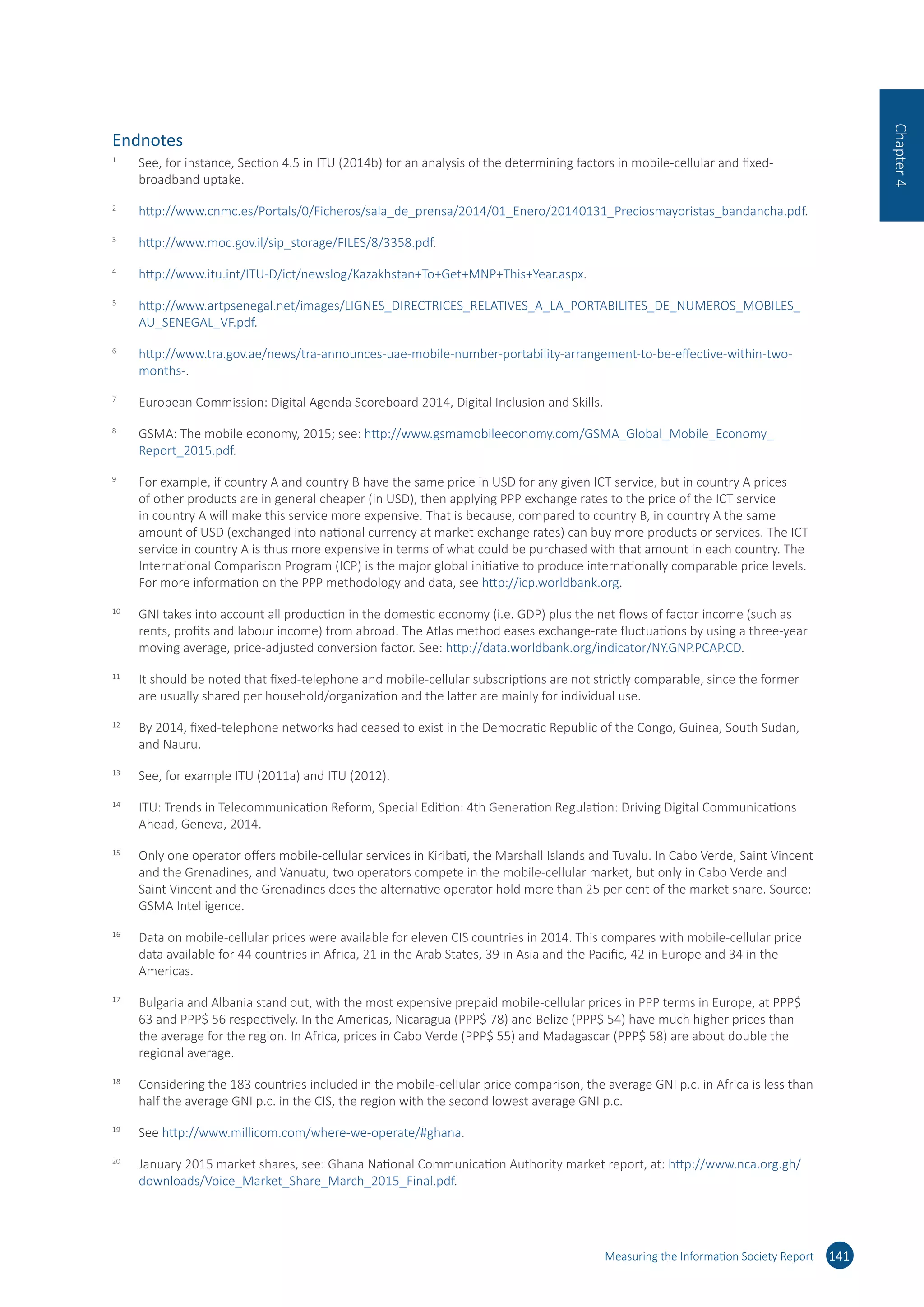 Endnotes
1	
See, for instance, Section 4.5 in ITU (2014b) for an analysis of the determining factors in mobile-cellular and fixed-
broadband uptake.
2	
http://​www.​cnmc.​es/​Portals/​0/​Ficheros/​sala_​de_​prensa/​2014/​01_​Enero/​20140131_​Preciosmayoristas_​bandancha.​pdf.
3	
http://​www.​moc.​gov.​il/​sip_​storage/​FILES/​8/​3358.​pdf.
4	
http://​www.​itu.​int/​ITU-​D/​ict/​newslog/​Kazakhstan+To+Get+MNP+This+Year.​aspx.
5	
http://​www.​artpsenegal.​net/​images/​LIGNES_​DIRECTRICES_​RELATIVES_​A_​LA_​PORTABILITES_​DE_​NUMEROS_​MOBILES_​
AU_​SENEGAL_​VF.​pdf.
6	
http://​www.​tra.​gov.​ae/​news/​tra-​announces-​uae-​mobile-​number-​portability-​arrangement-​to-​be-​effective-​within-​two-​
months-​.
7	
European Commission: Digital Agenda Scoreboard 2014, Digital Inclusion and Skills.
8	
GSMA: The mobile economy, 2015; see: http://​www.​gsmamobileeconomy.​com/​GSMA_​Global_​Mobile_​Economy_​
Report_​2015.​pdf.
9	
For example, if country A and country B have the same price in USD for any given ICT service, but in country A prices
of other products are in general cheaper (in USD), then applying PPP exchange rates to the price of the ICT service
in country A will make this service more expensive. That is because, compared to country B, in country A the same
amount of USD (exchanged into national currency at market exchange rates) can buy more products or services. The ICT
service in country A is thus more expensive in terms of what could be purchased with that amount in each country. The
International Comparison Program (ICP) is the major global initiative to produce internationally comparable price levels.
For more information on the PPP methodology and data, see http://​icp.​worldbank.​org.
10	
GNI takes into account all production in the domestic economy (i.e. GDP) plus the net flows of factor income (such as
rents, profits and labour income) from abroad. The Atlas method eases exchange-rate fluctuations by using a three-year
moving average, price-adjusted conversion factor. See: http://​data.​worldbank.​org/​indicator/​NY.​GNP.​PCAP.​CD.
11	
It should be noted that fixed-telephone and mobile-cellular subscriptions are not strictly comparable, since the former
are usually shared per household/organization and the latter are mainly for individual use.
12	
By 2014, fixed-telephone networks had ceased to exist in the Democratic Republic of the Congo, Guinea, South Sudan,
and Nauru.
13	
See, for example ITU (2011a) and ITU (2012).
14	
ITU: Trends in Telecommunication Reform, Special Edition: 4th Generation Regulation: Driving Digital Communications
Ahead, Geneva, 2014.
15	
Only one operator offers mobile-cellular services in Kiribati, the Marshall Islands and Tuvalu. In Cabo Verde, Saint Vincent
and the Grenadines, and Vanuatu, two operators compete in the mobile-cellular market, but only in Cabo Verde and
Saint Vincent and the Grenadines does the alternative operator hold more than 25 per cent of the market share. Source:
GSMA Intelligence.
16	
Data on mobile-cellular prices were available for eleven CIS countries in 2014. This compares with mobile-cellular price
data available for 44 countries in Africa, 21 in the Arab States, 39 in Asia and the Pacific, 42 in Europe and 34 in the
Americas.
17	
Bulgaria and Albania stand out, with the most expensive prepaid mobile-cellular prices in PPP terms in Europe, at PPP$
63 and PPP$ 56 respectively. In the Americas, Nicaragua (PPP$ 78) and Belize (PPP$ 54) have much higher prices than
the average for the region. In Africa, prices in Cabo Verde (PPP$ 55) and Madagascar (PPP$ 58) are about double the
regional average.
18	
Considering the 183 countries included in the mobile-cellular price comparison, the average GNI p.c. in Africa is less than
half the average GNI p.c. in the CIS, the region with the second lowest average GNI p.c.
19	
See http://​www.​millicom.​com/​where-​we-​operate/​#ghana.
20	
January 2015 market shares, see: Ghana National Communication Authority market report, at: http://​www.​nca.​org.​gh/​
downloads/​Voice_​Market_​Share_​March_​2015_​Final.​pdf.
Measuring the Information Society Report 141
Chapter4
 