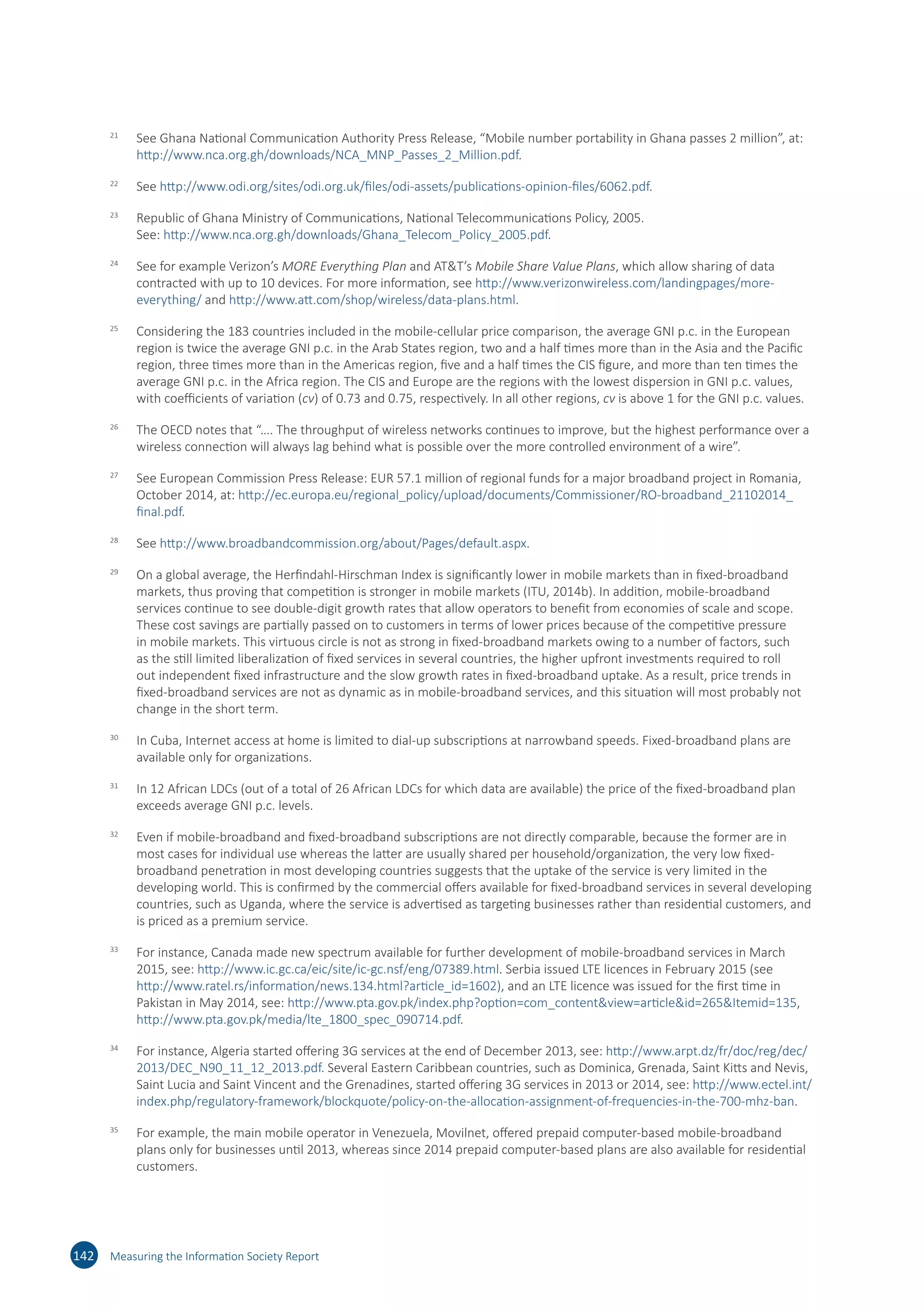 21	
See Ghana National Communication Authority Press Release, “Mobile number portability in Ghana passes 2 million”, at:
http://​www.​nca.​org.​gh/​downloads/​NCA_​MNP_​Passes_​2_​Million.​pdf.
22	
See http://​www.​odi.​org/​sites/​odi.​org.​uk/​files/​odi-​assets/​publications-​opinion-​files/​6062.​pdf.
23	
Republic of Ghana Ministry of Communications, National Telecommunications Policy, 2005.
See: http://​www.​nca.​org.​gh/​downloads/​Ghana_​Telecom_​Policy_​2005.​pdf.
24	
See for example Verizon’s MORE Everything Plan and ATT’s Mobile Share Value Plans, which allow sharing of data
contracted with up to 10 devices. For more information, see http://​www.​verizonwireless.​com/​landingpages/​more-​
everything/​and http://​www.​att.​com/​shop/​wireless/​data-​plans.​html.
25	
Considering the 183 countries included in the mobile-cellular price comparison, the average GNI p.c. in the European
region is twice the average GNI p.c. in the Arab States region, two and a half times more than in the Asia and the Pacific
region, three times more than in the Americas region, five and a half times the CIS figure, and more than ten times the
average GNI p.c. in the Africa region. The CIS and Europe are the regions with the lowest dispersion in GNI p.c. values,
with coefficients of variation (cv) of 0.73 and 0.75, respectively. In all other regions, cv is above 1 for the GNI p.c. values.
26	
The OECD notes that “…. The throughput of wireless networks continues to improve, but the highest performance over a
wireless connection will always lag behind what is possible over the more controlled environment of a wire”.
27	
See European Commission Press Release: EUR 57.1 million of regional funds for a major broadband project in Romania,
October 2014, at: http://​ec.​europa.​eu/​regional_​policy/​upload/​documents/​Commissioner/​RO-​broadband_​21102014_​
final.​pdf.
28	
See http://​www.​broadbandcommission.​org/​about/​Pages/​default.​aspx.
29	
On a global average, the Herfindahl-Hirschman Index is significantly lower in mobile markets than in fixed-broadband
markets, thus proving that competition is stronger in mobile markets (ITU, 2014b). In addition, mobile-broadband
services continue to see double-digit growth rates that allow operators to benefit from economies of scale and scope.
These cost savings are partially passed on to customers in terms of lower prices because of the competitive pressure
in mobile markets. This virtuous circle is not as strong in fixed-broadband markets owing to a number of factors, such
as the still limited liberalization of fixed services in several countries, the higher upfront investments required to roll
out independent fixed infrastructure and the slow growth rates in fixed-broadband uptake. As a result, price trends in
fixed-broadband services are not as dynamic as in mobile-broadband services, and this situation will most probably not
change in the short term.
30	
In Cuba, Internet access at home is limited to dial-up subscriptions at narrowband speeds. Fixed-broadband plans are
available only for organizations.
31	
In 12 African LDCs (out of a total of 26 African LDCs for which data are available) the price of the fixed-broadband plan
exceeds average GNI p.c. levels.
32	
Even if mobile-broadband and fixed-broadband subscriptions are not directly comparable, because the former are in
most cases for individual use whereas the latter are usually shared per household/organization, the very low fixed-
broadband penetration in most developing countries suggests that the uptake of the service is very limited in the
developing world. This is confirmed by the commercial offers available for fixed-broadband services in several developing
countries, such as Uganda, where the service is advertised as targeting businesses rather than residential customers, and
is priced as a premium service.
33	
For instance, Canada made new spectrum available for further development of mobile-broadband services in March
2015, see: http://​www.​ic.​gc.​ca/​eic/​site/​ic-​gc.​nsf/​eng/​07389.​html. Serbia issued LTE licences in February 2015 (see
http://​www.​ratel.​rs/​information/​news.​134.​html?​article_​id=​1602), and an LTE licence was issued for the first time in
Pakistan in May 2014, see: http://​www.​pta.​gov.​pk/​index.​php?​option=​com_​content​view=​article​id=​265​Itemid=​135,
http://​www.​pta.​gov.​pk/​media/​lte_​1800_​spec_​090714.​pdf.
34	
For instance, Algeria started offering 3G services at the end of December 2013, see: http://​www.​arpt.​dz/​fr/​doc/​reg/​dec/​
2013/​DEC_​N90_​11_​12_​2013.​pdf. Several Eastern Caribbean countries, such as Dominica, Grenada, Saint Kitts and Nevis,
Saint Lucia and Saint Vincent and the Grenadines, started offering 3G services in 2013 or 2014, see: http://​www.​ectel.​int/​
index.​php/​regulatory-​framework/​blockquote/​policy-​on-​the-​allocation-​assignment-​of-​frequencies-​in-​the-​700-​mhz-​ban.
35	
For example, the main mobile operator in Venezuela, Movilnet, offered prepaid computer-based mobile-broadband
plans only for businesses until 2013, whereas since 2014 prepaid computer-based plans are also available for residential
customers.
142 Measuring the Information Society Report
 