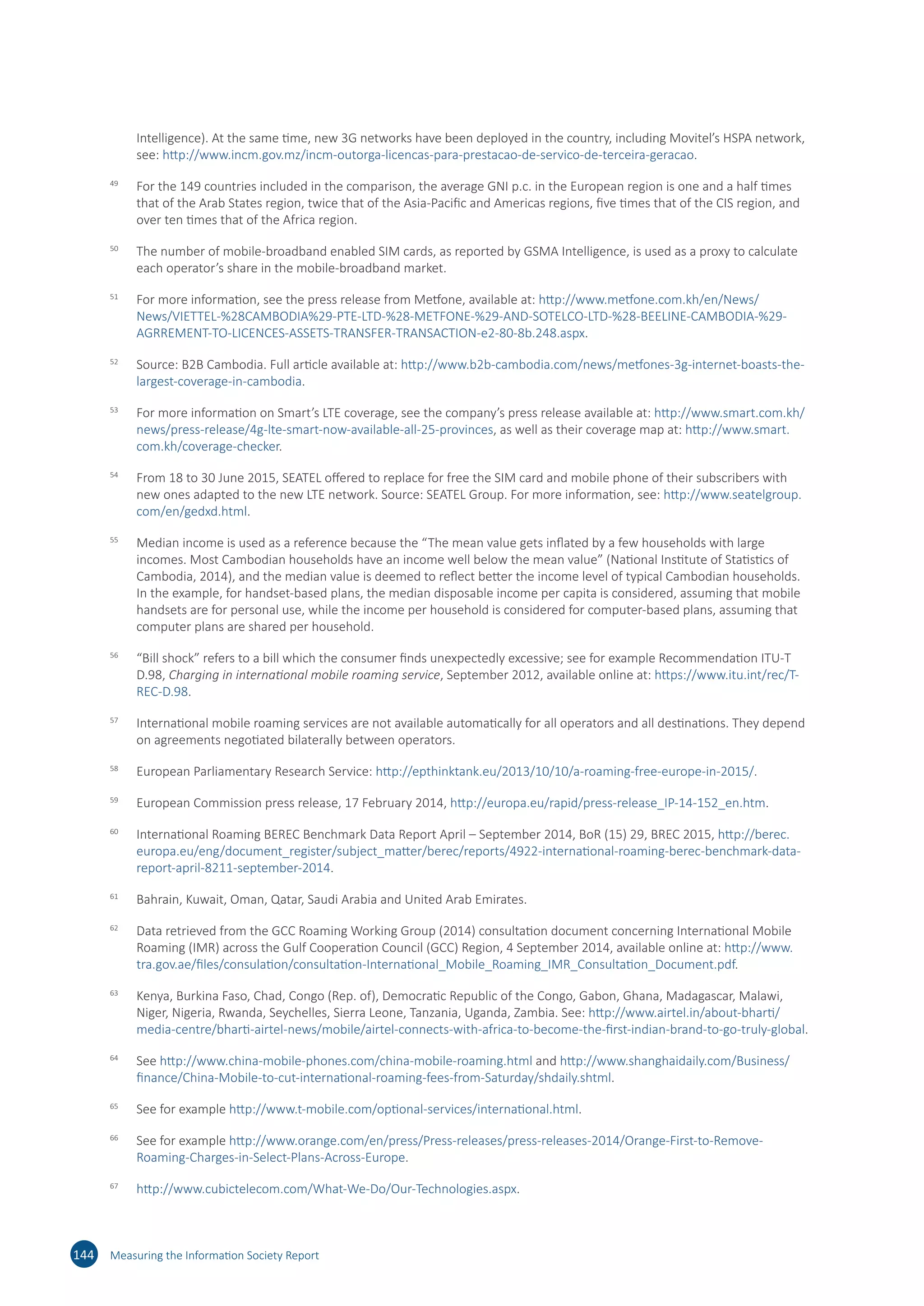 Intelligence). At the same time, new 3G networks have been deployed in the country, including Movitel’s HSPA network,
see: http://​www.​incm.​gov.​mz/​incm-​outorga-​licencas-​para-​prestacao-​de-​servico-​de-​terceira-​geracao.
49	
For the 149 countries included in the comparison, the average GNI p.c. in the European region is one and a half times
that of the Arab States region, twice that of the Asia-Pacific and Americas regions, five times that of the CIS region, and
over ten times that of the Africa region.
50	
The number of mobile-broadband enabled SIM cards, as reported by GSMA Intelligence, is used as a proxy to calculate
each operator’s share in the mobile-broadband market.
51	
For more information, see the press release from Metfone, available at: http://​www.​metfone.​com.​kh/​en/​News/​
News/​VIETTEL-​%28CAMBODIA%29​-PTE-​LTD-​%28-​METFONE-​%29-​AND-​SOTELCO-​LTD-​%28-​BEELINE-​CAMBODIA-​%29-​
AGRREMENT-​TO-​LICENCES-​ASSETS-​TRANSFER-​TRANSACTION-​e2-​80-​8b.​248.​aspx.
52	
Source: B2B Cambodia. Full article available at: http://​www.​b2b-​cambodia.​com/​news/​metfones-​3g-​internet-​boasts-​the-​
largest-​coverage-​in-​cambodia.
53	
For more information on Smart’s LTE coverage, see the company’s press release available at: http://​www.​smart.​com.​kh/​
news/​press-​release/​4g-​lte-​smart-​now-​available-​all-​25-​provinces, as well as their coverage map at: http://​www.​smart.​
com.​kh/​coverage-​checker.
54	
From 18 to 30 June 2015, SEATEL offered to replace for free the SIM card and mobile phone of their subscribers with
new ones adapted to the new LTE network. Source: SEATEL Group. For more information, see: http://​www.​seatelgroup.​
com/​en/​gedxd.​html.
55	
Median income is used as a reference because the “The mean value gets inflated by a few households with large
incomes. Most Cambodian households have an income well below the mean value” (National Institute of Statistics of
Cambodia, 2014), and the median value is deemed to reflect better the income level of typical Cambodian households.
In the example, for handset-based plans, the median disposable income per capita is considered, assuming that mobile
handsets are for personal use, while the income per household is considered for computer-based plans, assuming that
computer plans are shared per household.
56	
“Bill shock” refers to a bill which the consumer finds unexpectedly excessive; see for example Recommendation ITU-T
D.98, Charging in international mobile roaming service, September 2012, available online at: https://​www.​itu.​int/​rec/​T-​
REC-​D.​98.
57	
International mobile roaming services are not available automatically for all operators and all destinations. They depend
on agreements negotiated bilaterally between operators.
58	
European Parliamentary Research Service: http://​epthinktank.​eu/​2013/​10/​10/​a-​roaming-​free-​europe-​in-​2015/​.
59	
European Commission press release, 17 February 2014, http://​europa.​eu/​rapid/​press-​release_​IP-​14-​152_​en.​htm.
60	
International Roaming BEREC Benchmark Data Report April – September 2014, BoR (15) 29, BREC 2015, http://​berec.​
europa.​eu/​eng/​document_​register/​subject_​matter/​berec/​reports/​4922-​international-​roaming-​berec-​benchmark-​data-​
report-​april-​8211-​september-​2014.
61	
Bahrain, Kuwait, Oman, Qatar, Saudi Arabia and United Arab Emirates.
62	
Data retrieved from the GCC Roaming Working Group (2014) consultation document concerning International Mobile
Roaming (IMR) across the Gulf Cooperation Council (GCC) Region, 4 September 2014, available online at: http://​www.​
tra.​gov.​ae/​files/​consulation/​consultation-​International_​Mobile_​Roaming_​IMR_​Consultation_​Document.​pdf.
63	
Kenya, Burkina Faso, Chad, Congo (Rep. of), Democratic Republic of the Congo, Gabon, Ghana, Madagascar, Malawi,
Niger, Nigeria, Rwanda, Seychelles, Sierra Leone, Tanzania, Uganda, Zambia. See: http://​www.​airtel.​in/​about-​bharti/​
media-​centre/​bharti-​airtel-​news/​mobile/​airtel-​connects-​with-​africa-​to-​become-​the-​first-​indian-​brand-​to-​go-​truly-​global.
64	
See http://​www.​china-​mobile-​phones.​com/​china-​mobile-​roaming.​html and http://​www.​shanghaidaily.​com/​Business/​
finance/​China-​Mobile-​to-​cut-​international-​roaming-​fees-​from-​Saturday/​shdaily.​shtml.
65	
See for example http://​www.​t-​mobile.​com/​optional-​services/​international.​html.
66	
See for example http://​www.​orange.​com/​en/​press/​Press-​releases/​press-​releases-​2014/​Orange-​First-​to-​Remove-​
Roaming-​Charges-​in-​Select-​Plans-​Across-​Europe.
67	
http://​www.​cubictelecom.​com/​What-​We-​Do/​Our-​Technologies.​aspx.
144 Measuring the Information Society Report
 