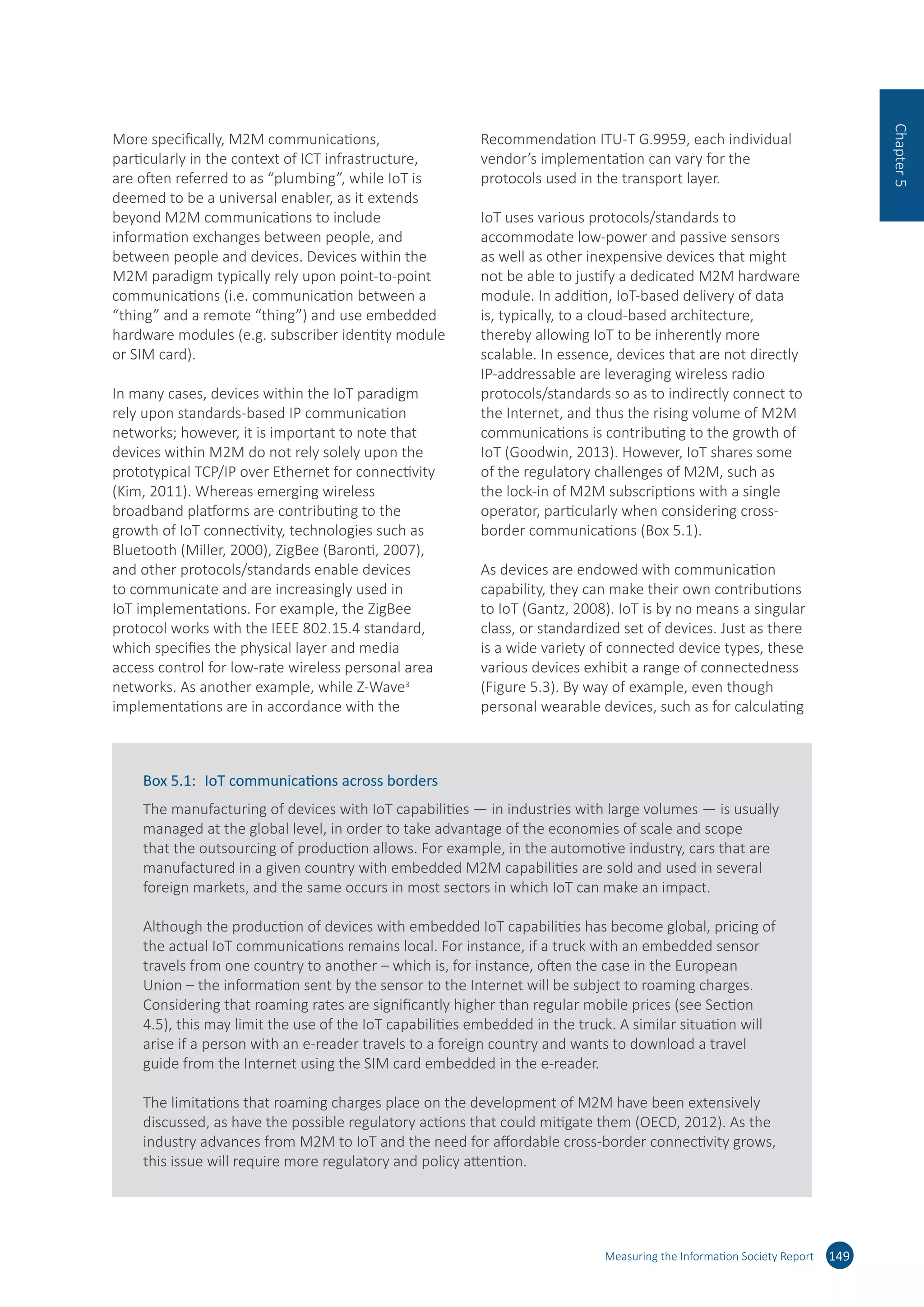 More specifically, M2M communications,
particularly in the context of ICT infrastructure,
are often referred to as “plumbing”, while IoT is
deemed to be a universal enabler, as it extends
beyond M2M communications to include
information exchanges between people, and
between people and devices. Devices within the
M2M paradigm typically rely upon point-to-point
communications (i.e. communication between a
“thing” and a remote “thing”) and use embedded
hardware modules (e.g. subscriber identity module
or SIM card).
In many cases, devices within the IoT paradigm
rely upon standards-based IP communication
networks; however, it is important to note that
devices within M2M do not rely solely upon the
prototypical TCP/IP over Ethernet for connectivity
(Kim, 2011). Whereas emerging wireless
broadband platforms are contributing to the
growth of IoT connectivity, technologies such as
Bluetooth (Miller, 2000), ZigBee (Baronti, 2007),
and other protocols/standards enable devices
to communicate and are increasingly used in
IoT implementations. For example, the ZigBee
protocol works with the IEEE 802.15.4 standard,
which specifies the physical layer and media
access control for low-rate wireless personal area
networks. As another example, while Z-Wave3
implementations are in accordance with the
Recommendation ITU-T G.9959, each individual
vendor’s implementation can vary for the
protocols used in the transport layer.
IoT uses various protocols/standards to
accommodate low-power and passive sensors
as well as other inexpensive devices that might
not be able to justify a dedicated M2M hardware
module. In addition, IoT-based delivery of data
is, typically, to a cloud-based architecture,
thereby allowing IoT to be inherently more
scalable. In essence, devices that are not directly
IP-addressable are leveraging wireless radio
protocols/standards so as to indirectly connect to
the Internet, and thus the rising volume of M2M
communications is contributing to the growth of
IoT (Goodwin, 2013). However, IoT shares some
of the regulatory challenges of M2M, such as
the lock-in of M2M subscriptions with a single
operator, particularly when considering cross-
border communications (Box 5.1).
As devices are endowed with communication
capability, they can make their own contributions
to IoT (Gantz, 2008). IoT is by no means a singular
class, or standardized set of devices. Just as there
is a wide variety of connected device types, these
various devices exhibit a range of connectedness
(Figure 5.3). By way of example, even though
personal wearable devices, such as for calculating
Measuring the Information Society Report 149
Chapter5
Box 5.1:	 IoT communications across borders
The manufacturing of devices with IoT capabilities — in industries with large volumes — is usually
managed at the global level, in order to take advantage of the economies of scale and scope
that the outsourcing of production allows. For example, in the automotive industry, cars that are
manufactured in a given country with embedded M2M capabilities are sold and used in several
foreign markets, and the same occurs in most sectors in which IoT can make an impact.
Although the production of devices with embedded IoT capabilities has become global, pricing of
the actual IoT communications remains local. For instance, if a truck with an embedded sensor
travels from one country to another – which is, for instance, often the case in the European
Union – the information sent by the sensor to the Internet will be subject to roaming charges.
Considering that roaming rates are significantly higher than regular mobile prices (see Section
4.5), this may limit the use of the IoT capabilities embedded in the truck. A similar situation will
arise if a person with an e-reader travels to a foreign country and wants to download a travel
guide from the Internet using the SIM card embedded in the e-reader.
The limitations that roaming charges place on the development of M2M have been extensively
discussed, as have the possible regulatory actions that could mitigate them (OECD, 2012). As the
industry advances from M2M to IoT and the need for affordable cross-border connectivity grows,
this issue will require more regulatory and policy attention.
 