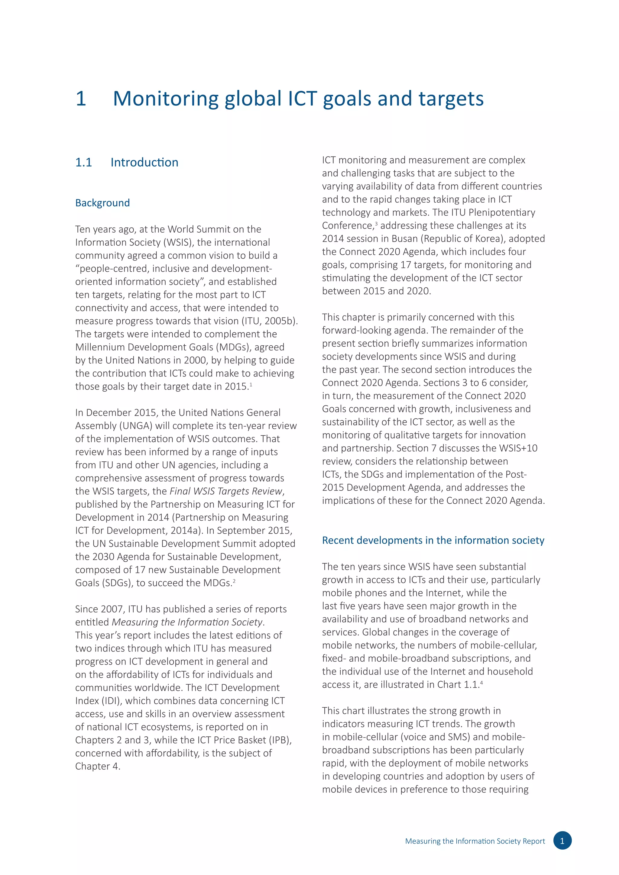 1	 Monitoring global ICT goals and targets
1.1	 Introduction
Background
Ten years ago, at the World Summit on the
Information Society (WSIS), the international
community agreed a common vision to build a
“people-centred, inclusive and development-
oriented information society”, and established
ten targets, relating for the most part to ICT
connectivity and access, that were intended to
measure progress towards that vision (ITU, 2005b).
The targets were intended to complement the
Millennium Development Goals (MDGs), agreed
by the United Nations in 2000, by helping to guide
the contribution that ICTs could make to achieving
those goals by their target date in 2015.1
In December 2015, the United Nations General
Assembly (UNGA) will complete its ten-year review
of the implementation of WSIS outcomes. That
review has been informed by a range of inputs
from ITU and other UN agencies, including a
comprehensive assessment of progress towards
the WSIS targets, the Final WSIS Targets Review,
published by the Partnership on Measuring ICT for
Development in 2014 (Partnership on Measuring
ICT for Development, 2014a). In September 2015,
the UN Sustainable Development Summit adopted
the 2030 Agenda for Sustainable Development,
composed of 17 new Sustainable Development
Goals (SDGs), to succeed the MDGs.2
Since 2007, ITU has published a series of reports
entitled Measuring the Information Society.
This year’s report includes the latest editions of
two indices through which ITU has measured
progress on ICT development in general and
on the affordability of ICTs for individuals and
communities worldwide. The ICT Development
Index (IDI), which combines data concerning ICT
access, use and skills in an overview assessment
of national ICT ecosystems, is reported on in
Chapters 2 and 3, while the ICT Price Basket (IPB),
concerned with affordability, is the subject of
Chapter 4.
ICT monitoring and measurement are complex
and challenging tasks that are subject to the
varying availability of data from different countries
and to the rapid changes taking place in ICT
technology and markets. The ITU Plenipotentiary
Conference,3
addressing these challenges at its
2014 session in Busan (Republic of Korea), adopted
the Connect 2020 Agenda, which includes four
goals, comprising 17 targets, for monitoring and
stimulating the development of the ICT sector
between 2015 and 2020.
This chapter is primarily concerned with this
forward-looking agenda. The remainder of the
present section briefly summarizes information
society developments since WSIS and during
the past year. The second section introduces the
Connect 2020 Agenda. Sections 3 to 6 consider,
in turn, the measurement of the Connect 2020
Goals concerned with growth, inclusiveness and
sustainability of the ICT sector, as well as the
monitoring of qualitative targets for innovation
and partnership. Section 7 discusses the WSIS+10
review, considers the relationship between
ICTs, the SDGs and implementation of the Post-
2015 Development Agenda, and addresses the
implications of these for the Connect 2020 Agenda.
Recent developments in the information society
The ten years since WSIS have seen substantial
growth in access to ICTs and their use, particularly
mobile phones and the Internet, while the
last five years have seen major growth in the
availability and use of broadband networks and
services. Global changes in the coverage of
mobile networks, the numbers of mobile-cellular,
fixed- and mobile-broadband subscriptions, and
the individual use of the Internet and household
access it, are illustrated in Chart 1.1.4
This chart illustrates the strong growth in
indicators measuring ICT trends. The growth
in mobile-cellular (voice and SMS) and mobile-
broadband subscriptions has been particularly
rapid, with the deployment of mobile networks
in developing countries and adoption by users of
mobile devices in preference to those requiring
Measuring the Information Society Report 1
 
