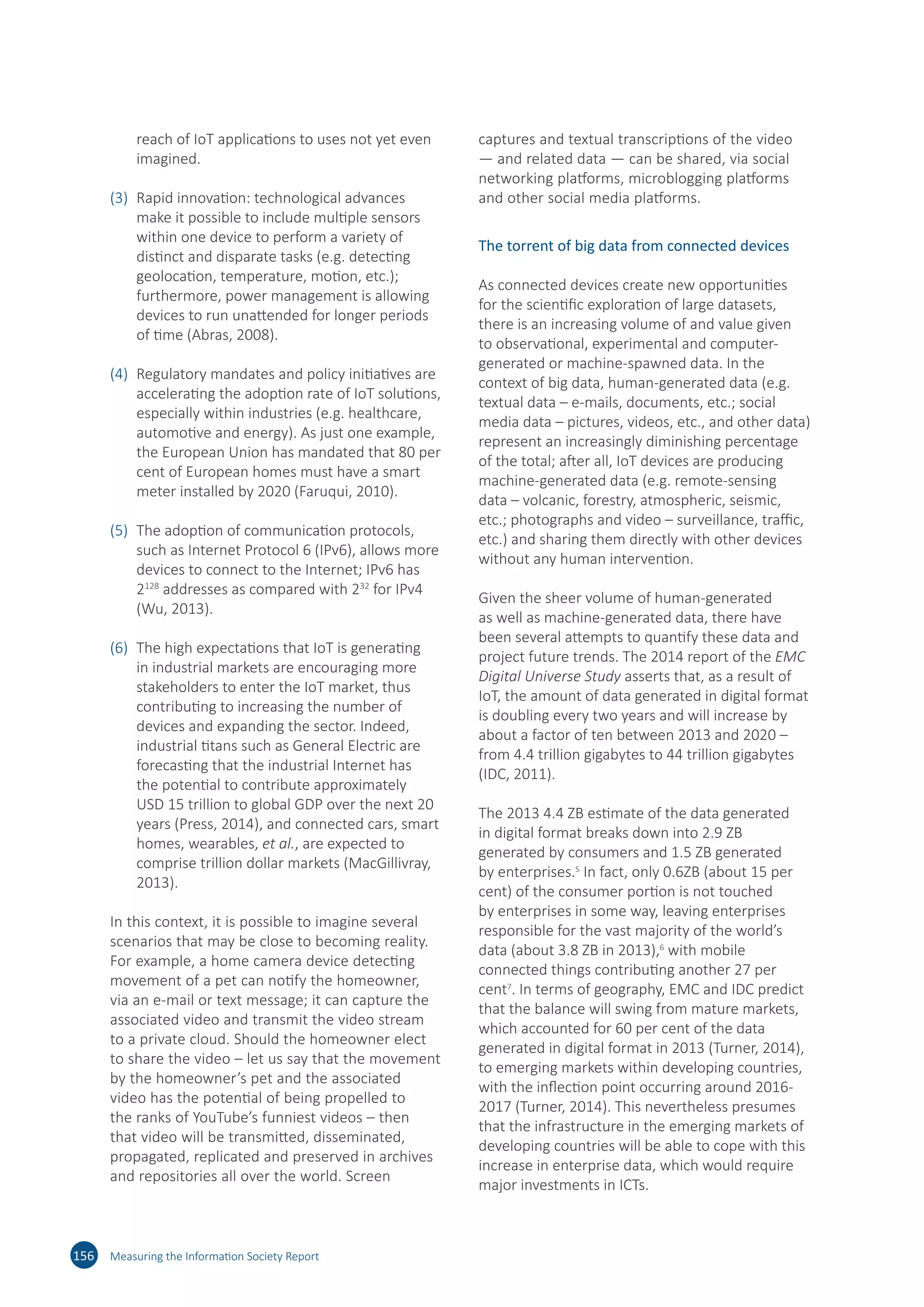reach of IoT applications to uses not yet even
imagined.
(3)	 Rapid innovation: technological advances
make it possible to include multiple sensors
within one device to perform a variety of
distinct and disparate tasks (e.g. detecting
geolocation, temperature, motion, etc.);
furthermore, power management is allowing
devices to run unattended for longer periods
of time (Abras, 2008).
(4)	 Regulatory mandates and policy initiatives are
accelerating the adoption rate of IoT solutions,
especially within industries (e.g. healthcare,
automotive and energy). As just one example,
the European Union has mandated that 80 per
cent of European homes must have a smart
meter installed by 2020 (Faruqui, 2010).
(5)	 The adoption of communication protocols,
such as Internet Protocol 6 (IPv6), allows more
devices to connect to the Internet; IPv6 has
2128
addresses as compared with 232
for IPv4
(Wu, 2013).
(6)	 The high expectations that IoT is generating
in industrial markets are encouraging more
stakeholders to enter the IoT market, thus
contributing to increasing the number of
devices and expanding the sector. Indeed,
industrial titans such as General Electric are
forecasting that the industrial Internet has
the potential to contribute approximately
USD 15 trillion to global GDP over the next 20
years (Press, 2014), and connected cars, smart
homes, wearables, et al., are expected to
comprise trillion dollar markets (MacGillivray,
2013).
In this context, it is possible to imagine several
scenarios that may be close to becoming reality.
For example, a home camera device detecting
movement of a pet can notify the homeowner,
via an e-mail or text message; it can capture the
associated video and transmit the video stream
to a private cloud. Should the homeowner elect
to share the video – let us say that the movement
by the homeowner’s pet and the associated
video has the potential of being propelled to
the ranks of YouTube’s funniest videos – then
that video will be transmitted, disseminated,
propagated, replicated and preserved in archives
and repositories all over the world. Screen
captures and textual transcriptions of the video
— and related data — can be shared, via social
networking platforms, microblogging platforms
and other social media platforms.
The torrent of big data from connected devices
As connected devices create new opportunities
for the scientific exploration of large datasets,
there is an increasing volume of and value given
to observational, experimental and computer-
generated or machine-spawned data. In the
context of big data, human-generated data (e.g.
textual data – e-mails, documents, etc.; social
media data – pictures, videos, etc., and other data)
represent an increasingly diminishing percentage
of the total; after all, IoT devices are producing
machine-generated data (e.g. remote-sensing
data – volcanic, forestry, atmospheric, seismic,
etc.; photographs and video – surveillance, traffic,
etc.) and sharing them directly with other devices
without any human intervention.
Given the sheer volume of human-generated
as well as machine-generated data, there have
been several attempts to quantify these data and
project future trends. The 2014 report of the EMC
Digital Universe Study asserts that, as a result of
IoT, the amount of data generated in digital format
is doubling every two years and will increase by
about a factor of ten between 2013 and 2020 –
from 4.4 trillion gigabytes to 44 trillion gigabytes
(IDC, 2011).
The 2013 4.4 ZB estimate of the data generated
in digital format breaks down into 2.9 ZB
generated by consumers and 1.5 ZB generated
by enterprises.5
In fact, only 0.6ZB (about 15 per
cent) of the consumer portion is not touched
by enterprises in some way, leaving enterprises
responsible for the vast majority of the world’s
data (about 3.8 ZB in 2013),6
with mobile
connected things contributing another 27 per
cent7
. In terms of geography, EMC and IDC predict
that the balance will swing from mature markets,
which accounted for 60 per cent of the data
generated in digital format in 2013 (Turner, 2014),
to emerging markets within developing countries,
with the inflection point occurring around 2016-
2017 (Turner, 2014). This nevertheless presumes
that the infrastructure in the emerging markets of
developing countries will be able to cope with this
increase in enterprise data, which would require
major investments in ICTs.
156 Measuring the Information Society Report
 