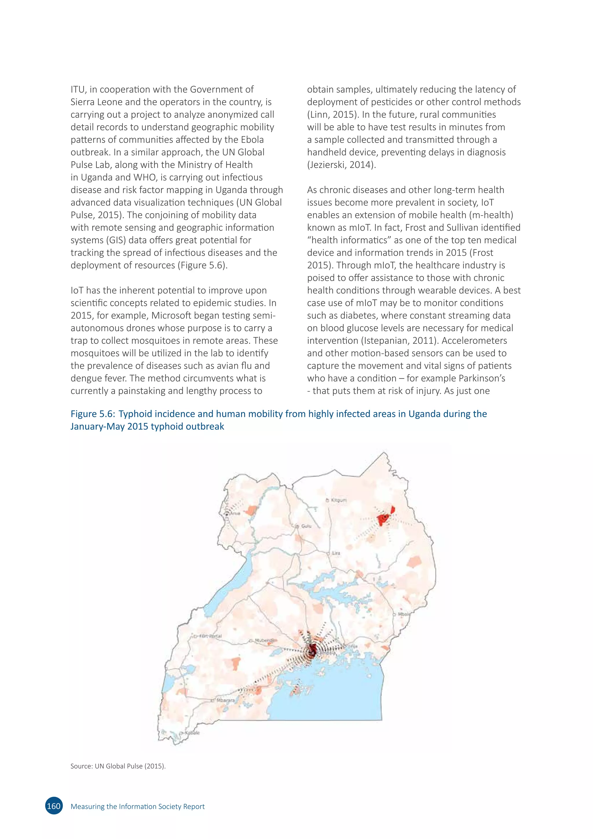 ITU, in cooperation with the Government of
Sierra Leone and the operators in the country, is
carrying out a project to analyze anonymized call
detail records to understand geographic mobility
patterns of communities affected by the Ebola
outbreak. In a similar approach, the UN Global
Pulse Lab, along with the Ministry of Health
in Uganda and WHO, is carrying out infectious
disease and risk factor mapping in Uganda through
advanced data visualization techniques (UN Global
Pulse, 2015). The conjoining of mobility data
with remote sensing and geographic information
systems (GIS) data offers great potential for
tracking the spread of infectious diseases and the
deployment of resources (Figure 5.6).
IoT has the inherent potential to improve upon
scientific concepts related to epidemic studies. In
2015, for example, Microsoft began testing semi-
autonomous drones whose purpose is to carry a
trap to collect mosquitoes in remote areas. These
mosquitoes will be utilized in the lab to identify
the prevalence of diseases such as avian flu and
dengue fever. The method circumvents what is
currently a painstaking and lengthy process to
obtain samples, ultimately reducing the latency of
deployment of pesticides or other control methods
(Linn, 2015). In the future, rural communities
will be able to have test results in minutes from
a sample collected and transmitted through a
handheld device, preventing delays in diagnosis
(Jezierski, 2014).
As chronic diseases and other long-term health
issues become more prevalent in society, IoT
enables an extension of mobile health (m-health)
known as mIoT. In fact, Frost and Sullivan identified
“health informatics” as one of the top ten medical
device and information trends in 2015 (Frost
2015). Through mIoT, the healthcare industry is
poised to offer assistance to those with chronic
health conditions through wearable devices. A best
case use of mIoT may be to monitor conditions
such as diabetes, where constant streaming data
on blood glucose levels are necessary for medical
intervention (Istepanian, 2011). Accelerometers
and other motion-based sensors can be used to
capture the movement and vital signs of patients
who have a condition – for example Parkinson’s
- that puts them at risk of injury. As just one
160 Measuring the Information Society Report
Figure 5.6:	Typhoid incidence and human mobility from highly infected areas in Uganda during the
January-May 2015 typhoid outbreak
Source: UN Global Pulse (2015).
 