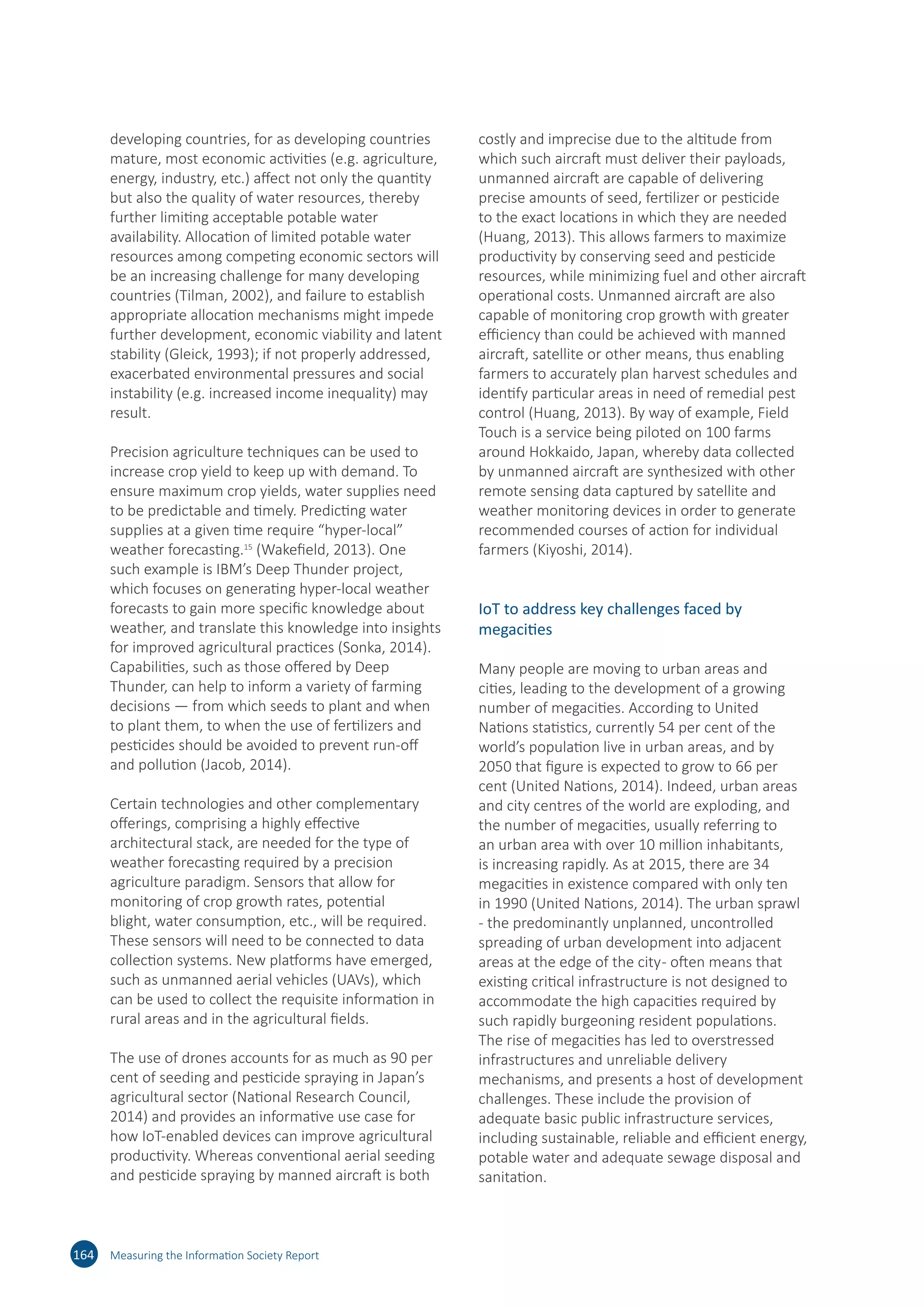 developing countries, for as developing countries
mature, most economic activities (e.g. agriculture,
energy, industry, etc.) affect not only the quantity
but also the quality of water resources, thereby
further limiting acceptable potable water
availability. Allocation of limited potable water
resources among competing economic sectors will
be an increasing challenge for many developing
countries (Tilman, 2002), and failure to establish
appropriate allocation mechanisms might impede
further development, economic viability and latent
stability (Gleick, 1993); if not properly addressed,
exacerbated environmental pressures and social
instability (e.g. increased income inequality) may
result.
Precision agriculture techniques can be used to
increase crop yield to keep up with demand. To
ensure maximum crop yields, water supplies need
to be predictable and timely. Predicting water
supplies at a given time require “hyper-local”
weather forecasting.15
(Wakefield, 2013). One
such example is IBM’s Deep Thunder project,
which focuses on generating hyper-local weather
forecasts to gain more specific knowledge about
weather, and translate this knowledge into insights
for improved agricultural practices (Sonka, 2014).
Capabilities, such as those offered by Deep
Thunder, can help to inform a variety of farming
decisions — from which seeds to plant and when
to plant them, to when the use of fertilizers and
pesticides should be avoided to prevent run-off
and pollution (Jacob, 2014).
Certain technologies and other complementary
offerings, comprising a highly effective
architectural stack, are needed for the type of
weather forecasting required by a precision
agriculture paradigm. Sensors that allow for
monitoring of crop growth rates, potential
blight, water consumption, etc., will be required.
These sensors will need to be connected to data
collection systems. New platforms have emerged,
such as unmanned aerial vehicles (UAVs), which
can be used to collect the requisite information in
rural areas and in the agricultural fields.
The use of drones accounts for as much as 90 per
cent of seeding and pesticide spraying in Japan’s
agricultural sector (National Research Council,
2014) and provides an informative use case for
how IoT-enabled devices can improve agricultural
productivity. Whereas conventional aerial seeding
and pesticide spraying by manned aircraft is both
costly and imprecise due to the altitude from
which such aircraft must deliver their payloads,
unmanned aircraft are capable of delivering
precise amounts of seed, fertilizer or pesticide
to the exact locations in which they are needed
(Huang, 2013). This allows farmers to maximize
productivity by conserving seed and pesticide
resources, while minimizing fuel and other aircraft
operational costs. Unmanned aircraft are also
capable of monitoring crop growth with greater
efficiency than could be achieved with manned
aircraft, satellite or other means, thus enabling
farmers to accurately plan harvest schedules and
identify particular areas in need of remedial pest
control (Huang, 2013). By way of example, Field
Touch is a service being piloted on 100 farms
around Hokkaido, Japan, whereby data collected
by unmanned aircraft are synthesized with other
remote sensing data captured by satellite and
weather monitoring devices in order to generate
recommended courses of action for individual
farmers (Kiyoshi, 2014).
IoT to address key challenges faced by
megacities
Many people are moving to urban areas and
cities, leading to the development of a growing
number of megacities. According to United
Nations statistics, currently 54 per cent of the
world’s population live in urban areas, and by
2050 that figure is expected to grow to 66 per
cent (United Nations, 2014). Indeed, urban areas
and city centres of the world are exploding, and
the number of megacities, usually referring to
an urban area with over 10 million inhabitants,
is increasing rapidly. As at 2015, there are 34
megacities in existence compared with only ten
in 1990 (United Nations, 2014). The urban sprawl
- the predominantly unplanned, uncontrolled
spreading of urban development into adjacent
areas at the edge of the city- often means that
existing critical infrastructure is not designed to
accommodate the high capacities required by
such rapidly burgeoning resident populations.
The rise of megacities has led to overstressed
infrastructures and unreliable delivery
mechanisms, and presents a host of development
challenges. These include the provision of
adequate basic public infrastructure services,
including sustainable, reliable and efficient energy,
potable water and adequate sewage disposal and
sanitation.
164 Measuring the Information Society Report
 
