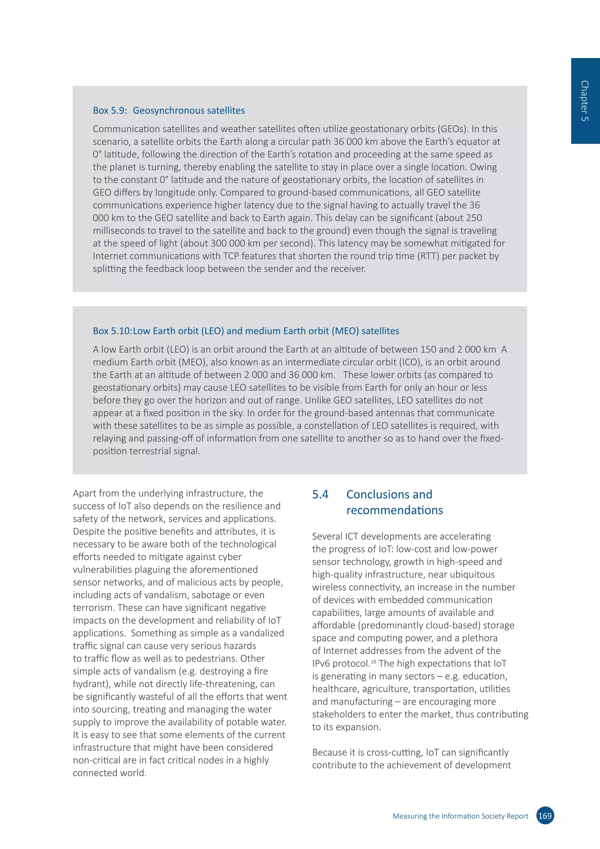 Apart from the underlying infrastructure, the
success of IoT also depends on the resilience and
safety of the network, services and applications.
Despite the positive benefits and attributes, it is
necessary to be aware both of the technological
efforts needed to mitigate against cyber
vulnerabilities plaguing the aforementioned
sensor networks, and of malicious acts by people,
including acts of vandalism, sabotage or even
terrorism. These can have significant negative
impacts on the development and reliability of IoT
applications. Something as simple as a vandalized
traffic signal can cause very serious hazards
to traffic flow as well as to pedestrians. Other
simple acts of vandalism (e.g. destroying a fire
hydrant), while not directly life-threatening, can
be significantly wasteful of all the efforts that went
into sourcing, treating and managing the water
supply to improve the availability of potable water.
It is easy to see that some elements of the current
infrastructure that might have been considered
non-critical are in fact critical nodes in a highly
connected world.
5.4	 Conclusions and
recommendations
Several ICT developments are accelerating
the progress of IoT: low-cost and low-power
sensor technology, growth in high-speed and
high-quality infrastructure, near ubiquitous
wireless connectivity, an increase in the number
of devices with embedded communication
capabilities, large amounts of available and
affordable (predominantly cloud-based) storage
space and computing power, and a plethora
of Internet addresses from the advent of the
IPv6 protocol.18
The high expectations that IoT
is generating in many sectors – e.g. education,
healthcare, agriculture, transportation, utilities
and manufacturing – are encouraging more
stakeholders to enter the market, thus contributing
to its expansion.
Because it is cross-cutting, IoT can significantly
contribute to the achievement of development
Measuring the Information Society Report 169
Chapter5
Box 5.9:	 Geosynchronous satellites
Communication satellites and weather satellites often utilize geostationary orbits (GEOs). In this
scenario, a satellite orbits the Earth along a circular path 36 000 km above the Earth’s equator at
0° latitude, following the direction of the Earth’s rotation and proceeding at the same speed as
the planet is turning, thereby enabling the satellite to stay in place over a single location. Owing
to the constant 0° latitude and the nature of geostationary orbits, the location of satellites in
GEO differs by longitude only. Compared to ground-based communications, all GEO satellite
communications experience higher latency due to the signal having to actually travel the 36
000 km to the GEO satellite and back to Earth again. This delay can be significant (about 250
milliseconds to travel to the satellite and back to the ground) even though the signal is traveling
at the speed of light (about 300 000 km per second). This latency may be somewhat mitigated for
Internet communications with TCP features that shorten the round trip time (RTT) per packet by
splitting the feedback loop between the sender and the receiver.
Box 5.10:	Low Earth orbit (LEO) and medium Earth orbit (MEO) satellites
A low Earth orbit (LEO) is an orbit around the Earth at an altitude of between 150 and 2 000 km A
medium Earth orbit (MEO), also known as an intermediate circular orbit (ICO), is an orbit around
the Earth at an altitude of between 2 000 and 36 000 km. These lower orbits (as compared to
geostationary orbits) may cause LEO satellites to be visible from Earth for only an hour or less
before they go over the horizon and out of range. Unlike GEO satellites, LEO satellites do not
appear at a fixed position in the sky. In order for the ground-based antennas that communicate
with these satellites to be as simple as possible, a constellation of LEO satellites is required, with
relaying and passing-off of information from one satellite to another so as to hand over the fixed-
position terrestrial signal.
 