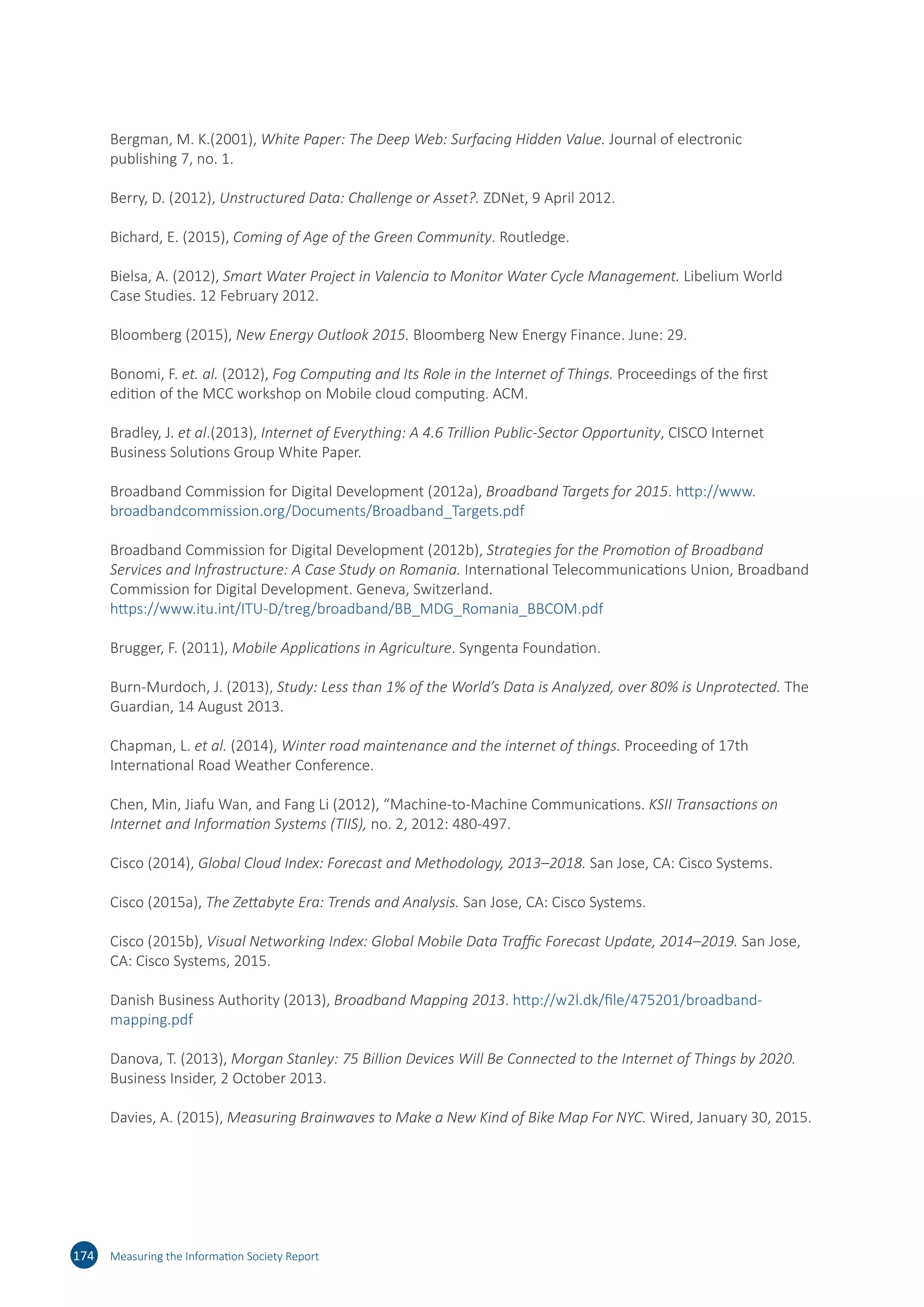 Bergman, M. K.(2001), White Paper: The Deep Web: Surfacing Hidden Value. Journal of electronic
publishing 7, no. 1.
Berry, D. (2012), Unstructured Data: Challenge or Asset?. ZDNet, 9 April 2012.
Bichard, E. (2015), Coming of Age of the Green Community. Routledge.
Bielsa, A. (2012), Smart Water Project in Valencia to Monitor Water Cycle Management. Libelium World
Case Studies. 12 February 2012.
Bloomberg (2015), New Energy Outlook 2015. Bloomberg New Energy Finance. June: 29.
Bonomi, F. et. al. (2012), Fog Computing and Its Role in the Internet of Things. Proceedings of the first
edition of the MCC workshop on Mobile cloud computing. ACM.
Bradley, J. et al.(2013), Internet of Everything: A 4.6 Trillion Public-Sector Opportunity, CISCO Internet
Business Solutions Group White Paper.
Broadband Commission for Digital Development (2012a), Broadband Targets for 2015. http://​www.​
broadbandcommission.​org/​Documents/​Broadband_​Targets.​pdf
Broadband Commission for Digital Development (2012b), Strategies for the Promotion of Broadband
Services and Infrastructure: A Case Study on Romania. International Telecommunications Union, Broadband
Commission for Digital Development. Geneva, Switzerland.
https://​www.​itu.​int/​ITU-​D/​treg/​broadband/​BB_​MDG_​Romania_​BBCOM.​pdf
Brugger, F. (2011), Mobile Applications in Agriculture. Syngenta Foundation.
Burn-Murdoch, J. (2013), Study: Less than 1% of the World’s Data is Analyzed, over 80% is Unprotected. The
Guardian, 14 August 2013.
Chapman, L. et al. (2014), Winter road maintenance and the internet of things. Proceeding of 17th
International Road Weather Conference.
Chen, Min, Jiafu Wan, and Fang Li (2012), “Machine-to-Machine Communications. KSII Transactions on
Internet and Information Systems (TIIS), no. 2, 2012: 480-497.
Cisco (2014), Global Cloud Index: Forecast and Methodology, 2013–2018. San Jose, CA: Cisco Systems.
Cisco (2015a), The Zettabyte Era: Trends and Analysis. San Jose, CA: Cisco Systems.
Cisco (2015b), Visual Networking Index: Global Mobile Data Traffic Forecast Update, 2014–2019. San Jose,
CA: Cisco Systems, 2015.
Danish Business Authority (2013), Broadband Mapping 2013. http://​w2l.​dk/​file/​475201/​broadband-​
mapping.​pdf
Danova, T. (2013), Morgan Stanley: 75 Billion Devices Will Be Connected to the Internet of Things by 2020.
Business Insider, 2 October 2013.
Davies, A. (2015), Measuring Brainwaves to Make a New Kind of Bike Map For NYC. Wired, January 30, 2015.
174 Measuring the Information Society Report
 