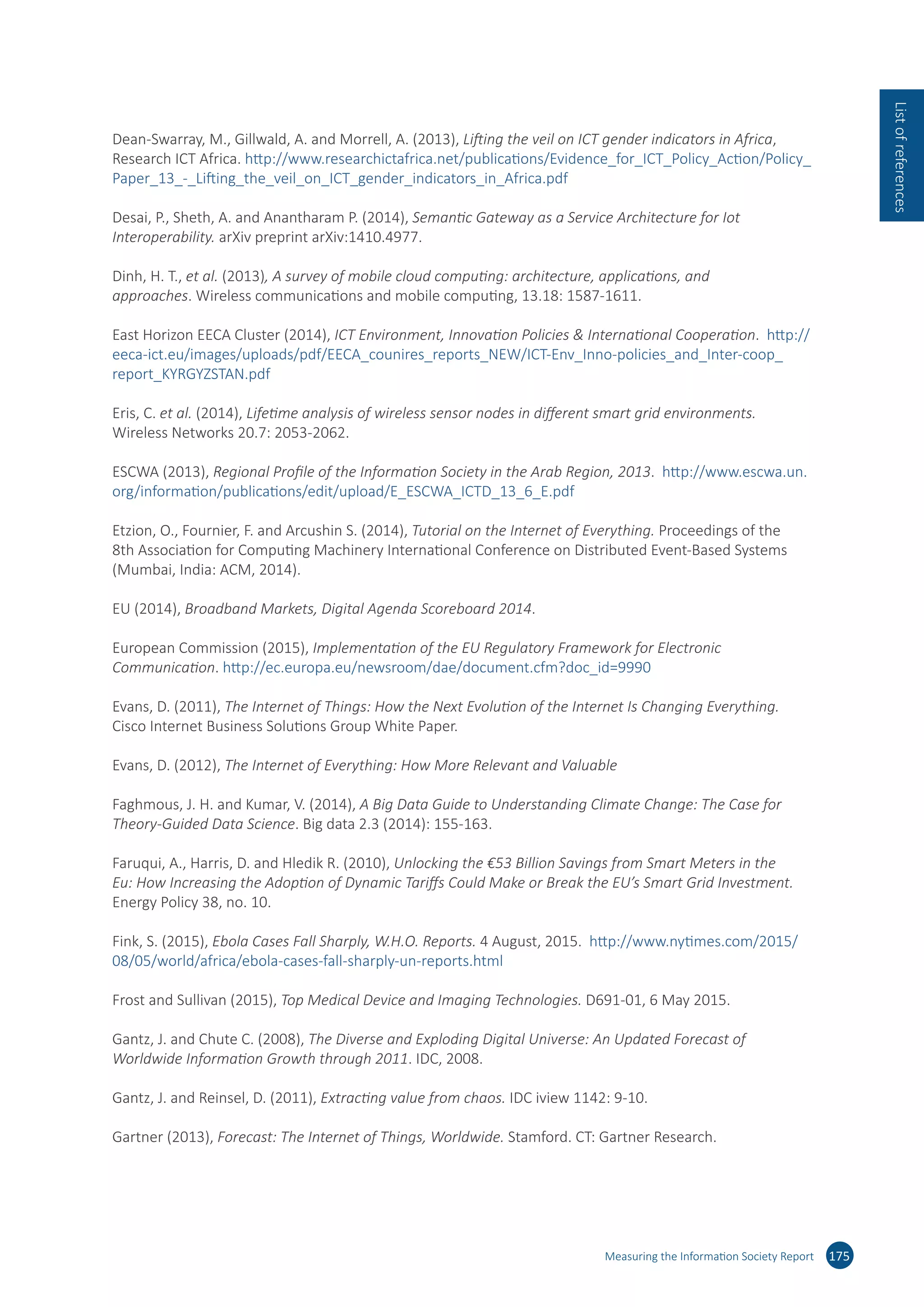 Dean-Swarray, M., Gillwald, A. and Morrell, A. (2013), Lifting the veil on ICT gender indicators in Africa,
Research ICT Africa. http://​www.​researchictafrica.​net/​publications/​Evidence_​for_​ICT_​Policy_​Action/​Policy_​
Paper_​13_-_​Lifting_​the_​veil_​on_​ICT_​gender_​indicators_​in_​Africa.​pdf
Desai, P., Sheth, A. and Anantharam P. (2014), Semantic Gateway as a Service Architecture for Iot
Interoperability. arXiv preprint arXiv:​1410.​4977.
Dinh, H. T., et al. (2013), A survey of mobile cloud computing: architecture, applications, and
approaches. Wireless communications and mobile computing, 13.18: 1587-1611.
East Horizon EECA Cluster (2014), ICT Environment, Innovation Policies  International Cooperation. http://​
eeca-​ict.​eu/​images/​uploads/​pdf/​EECA_​counires_​reports_​NEW/​ICT-​Env_​Inno-​policies_​and_​Inter-​coop_​
report_​KYRGYZSTAN.​pdf
Eris, C. et al. (2014), Lifetime analysis of wireless sensor nodes in different smart grid environments.
Wireless Networks 20.7: 2053-2062.
ESCWA (2013), Regional Profile of the Information Society in the Arab Region, 2013. http://​www.​escwa.​un.​
org/​information/​publications/​edit/​upload/​E_​ESCWA_​ICTD_​13_​6_​E.​pdf
Etzion, O., Fournier, F. and Arcushin S. (2014), Tutorial on the Internet of Everything. Proceedings of the
8th Association for Computing Machinery International Conference on Distributed Event-Based Systems
(Mumbai, India: ACM, 2014).
EU (2014), Broadband Markets, Digital Agenda Scoreboard 2014.
European Commission (2015), Implementation of the EU Regulatory Framework for Electronic
Communication. http://​ec.​europa.​eu/​newsroom/​dae/​document.​cfm?​doc_​id=​9990
Evans, D. (2011), The Internet of Things: How the Next Evolution of the Internet Is Changing Everything.
Cisco Internet Business Solutions Group White Paper.
Evans, D. (2012), The Internet of Everything: How More Relevant and Valuable
Faghmous, J. H. and Kumar, V. (2014), A Big Data Guide to Understanding Climate Change: The Case for
Theory-Guided Data Science. Big data 2.3 (2014): 155-163.
Faruqui, A., Harris, D. and Hledik R. (2010), Unlocking the €53 Billion Savings from Smart Meters in the
Eu: How Increasing the Adoption of Dynamic Tariffs Could Make or Break the EU’s Smart Grid Investment.
Energy Policy 38, no. 10.
Fink, S. (2015), Ebola Cases Fall Sharply, W.H.O. Reports. 4 August, 2015. http://​www.​nytimes.​com/​2015/​
08/​05/​world/​africa/​ebola-​cases-​fall-​sharply-​un-​reports.​html
Frost and Sullivan (2015), Top Medical Device and Imaging Technologies. D691-01, 6 May 2015.
Gantz, J. and Chute C. (2008), The Diverse and Exploding Digital Universe: An Updated Forecast of
Worldwide Information Growth through 2011. IDC, 2008.
Gantz, J. and Reinsel, D. (2011), Extracting value from chaos. IDC iview 1142: 9-10.
Gartner (2013), Forecast: The Internet of Things, Worldwide. Stamford. CT: Gartner Research.
Measuring the Information Society Report 175
Listofreferences
 