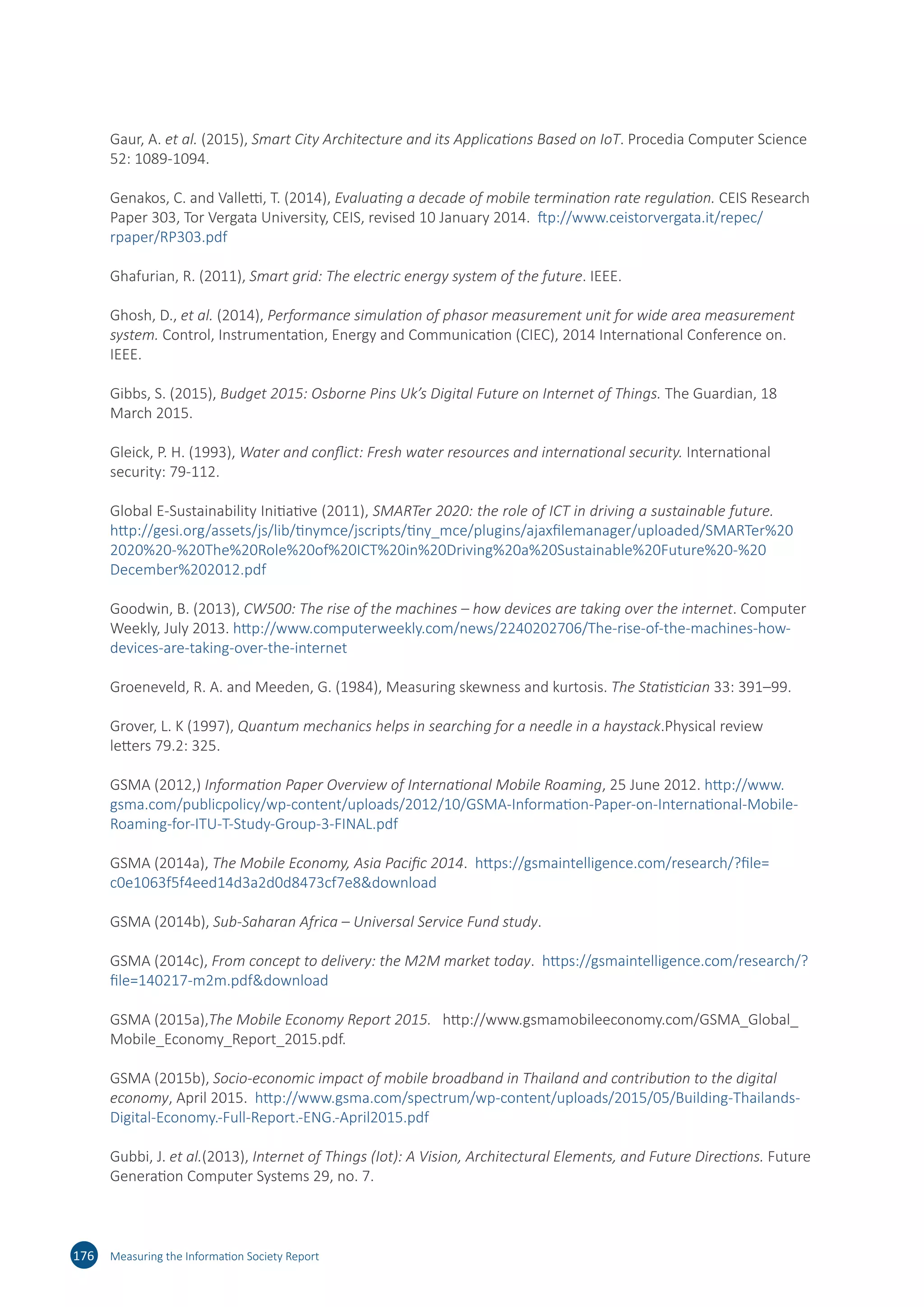 Gaur, A. et al. (2015), Smart City Architecture and its Applications Based on IoT. Procedia Computer Science
52: 1089-1094.
Genakos, C. and Valletti, T. (2014), Evaluating a decade of mobile termination rate regulation. CEIS Research
Paper 303, Tor Vergata University, CEIS, revised 10 January 2014. ftp://​www.​ceistorvergata.​it/​repec/​
rpaper/​RP303.​pdf
Ghafurian, R. (2011), Smart grid: The electric energy system of the future. IEEE.
Ghosh, D., et al. (2014), Performance simulation of phasor measurement unit for wide area measurement
system. Control, Instrumentation, Energy and Communication (CIEC), 2014 International Conference on.
IEEE.
Gibbs, S. (2015), Budget 2015: Osborne Pins Uk’s Digital Future on Internet of Things. The Guardian, 18
March 2015.
Gleick, P. H. (1993), Water and conflict: Fresh water resources and international security. International
security: 79-112.
Global E-Sustainability Initiative (2011), SMARTer 2020: the role of ICT in driving a sustainable future.
http://​gesi.​org/​assets/​js/​lib/​tinymce/​jscripts/​tiny_​mce/​plugins/​ajaxfilemanager/​uploaded/​SMARTer%20
2020​%20-​%20The%20​Role%20​of%20​ICT%20​in%20​Driving%20​a%20​Sustainable%20​Future%20​-%20​
December%202012​.pdf
Goodwin, B. (2013), CW500: The rise of the machines – how devices are taking over the internet. Computer
Weekly, July 2013. http://​www.​computerweekly.​com/​news/​2240202706/​The-​rise-​of-​the-​machines-​how-​
devices-​are-​taking-​over-​the-​internet
Groeneveld, R. A. and Meeden, G. (1984), Measuring skewness and kurtosis. The Statistician 33: 391–99.
Grover, L. K (1997), Quantum mechanics helps in searching for a needle in a haystack.Physical review
letters 79.2: 325.
GSMA (2012,) Information Paper Overview of International Mobile Roaming, 25 June 2012. http://​www.​
gsma.​com/​publicpolicy/​wp-​content/​uploads/​2012/​10/​GSMA-​Information-​Paper-​on-​International-​Mobile-​
Roaming-​for-​ITU-​T-​Study-​Group-​3-​FINAL.​pdf
GSMA (2014a), The Mobile Economy, Asia Pacific 2014. https://​gsmaintelligence.​com/​research/?​file=​
c0e1063f5f4eed14d3a2d0d8473cf7e8​download
GSMA (2014b), Sub-Saharan Africa – Universal Service Fund study.
GSMA (2014c), From concept to delivery: the M2M market today. https://​gsmaintelligence.​com/​research/?​
file=​140217-​m2m.​pdf​download
GSMA (2015a),The Mobile Economy Report 2015. http://​www.​gsmamobileeconomy.​com/​GSMA_​Global_​
Mobile_​Economy_​Report_​2015.​pdf.
GSMA (2015b), Socio-economic impact of mobile broadband in Thailand and contribution to the digital
economy, April 2015. http://​www.​gsma.​com/​spectrum/​wp-​content/​uploads/​2015/​05/​Building-​Thailands-​
Digital-​Economy.-​Full-​Report.-​ENG.-​April2015.​pdf
Gubbi, J. et al.(2013), Internet of Things (Iot): A Vision, Architectural Elements, and Future Directions. Future
Generation Computer Systems 29, no. 7.
176 Measuring the Information Society Report
 