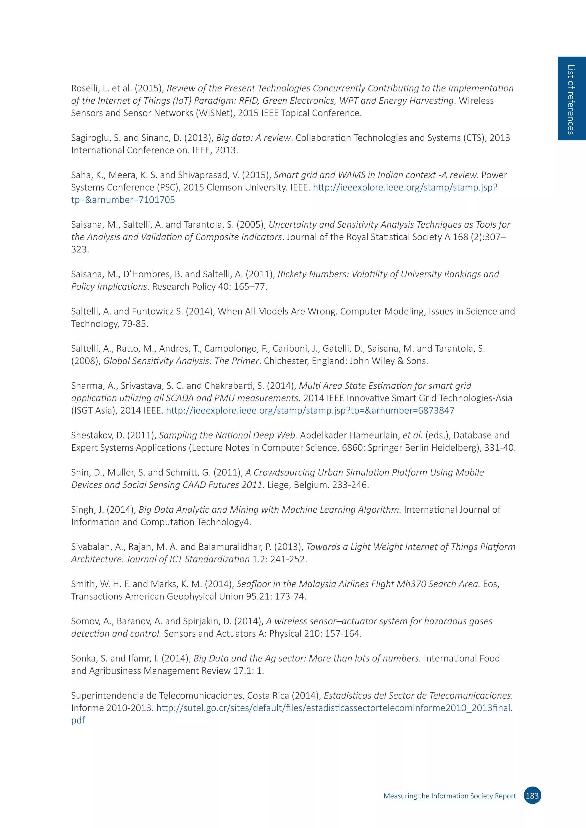 Roselli, L. et al. (2015), Review of the Present Technologies Concurrently Contributing to the Implementation
of the Internet of Things (IoT) Paradigm: RFID, Green Electronics, WPT and Energy Harvesting. Wireless
Sensors and Sensor Networks (WiSNet), 2015 IEEE Topical Conference.
Sagiroglu, S. and Sinanc, D. (2013), Big data: A review. Collaboration Technologies and Systems (CTS), 2013
International Conference on. IEEE, 2013.
Saha, K., Meera, K. S. and Shivaprasad, V. (2015), Smart grid and WAMS in Indian context -A review. Power
Systems Conference (PSC), 2015 Clemson University. IEEE. http://​ieeexplore.​ieee.​org/​stamp/​stamp.​jsp?​
tp=​arnumber=​7101705
Saisana, M., Saltelli, A. and Tarantola, S. (2005), Uncertainty and Sensitivity Analysis Techniques as Tools for
the Analysis and Validation of Composite Indicators. Journal of the Royal Statistical Society A 168 (2):307–
323.
Saisana, M., D’Hombres, B. and Saltelli, A. (2011), Rickety Numbers: Volatility of University Rankings and
Policy Implications. Research Policy 40: 165–77.
Saltelli, A. and Funtowicz S. (2014), When All Models Are Wrong. Computer Modeling, Issues in Science and
Technology, 79-85.
Saltelli, A., Ratto, M., Andres, T., Campolongo, F., Cariboni, J., Gatelli, D., Saisana, M. and Tarantola, S.
(2008), Global Sensitivity Analysis: The Primer. Chichester, England: John Wiley  Sons.
Sharma, A., Srivastava, S. C. and Chakrabarti, S. (2014), Multi Area State Estimation for smart grid
application utilizing all SCADA and PMU measurements. 2014 IEEE Innovative Smart Grid Technologies-Asia
(ISGT Asia), 2014 IEEE. http://​ieeexplore.​ieee.​org/​stamp/​stamp.​jsp?​tp=​arnumber=​6873847
Shestakov, D. (2011), Sampling the National Deep Web. Abdelkader Hameurlain, et al. (eds.), Database and
Expert Systems Applications (Lecture Notes in Computer Science, 6860: Springer Berlin Heidelberg), 331-40.
Shin, D., Muller, S. and Schmitt, G. (2011), A Crowdsourcing Urban Simulation Platform Using Mobile
Devices and Social Sensing CAAD Futures 2011. Liege, Belgium. 233-246.
Singh, J. (2014), Big Data Analytic and Mining with Machine Learning Algorithm. International Journal of
Information and Computation Technology4.
Sivabalan, A., Rajan, M. A. and Balamuralidhar, P. (2013), Towards a Light Weight Internet of Things Platform
Architecture. Journal of ICT Standardization 1.2: 241-252.
Smith, W. H. F. and Marks, K. M. (2014), Seafloor in the Malaysia Airlines Flight Mh370 Search Area. Eos,
Transactions American Geophysical Union 95.21: 173-74.
Somov, A., Baranov, A. and Spirjakin, D. (2014), A wireless sensor–actuator system for hazardous gases
detection and control. Sensors and Actuators A: Physical 210: 157-164.
Sonka, S. and Ifamr, I. (2014), Big Data and the Ag sector: More than lots of numbers. International Food
and Agribusiness Management Review 17.1: 1.
Superintendencia de Telecomunicaciones, Costa Rica (2014), Estadísticas del Sector de Telecomunicaciones.
Informe 2010-2013. http://​sutel.​go.​cr/​sites/​default/​files/​estadisticassectortelecominforme2010_​2013final.​
pdf
Measuring the Information Society Report 183
Listofreferences
 