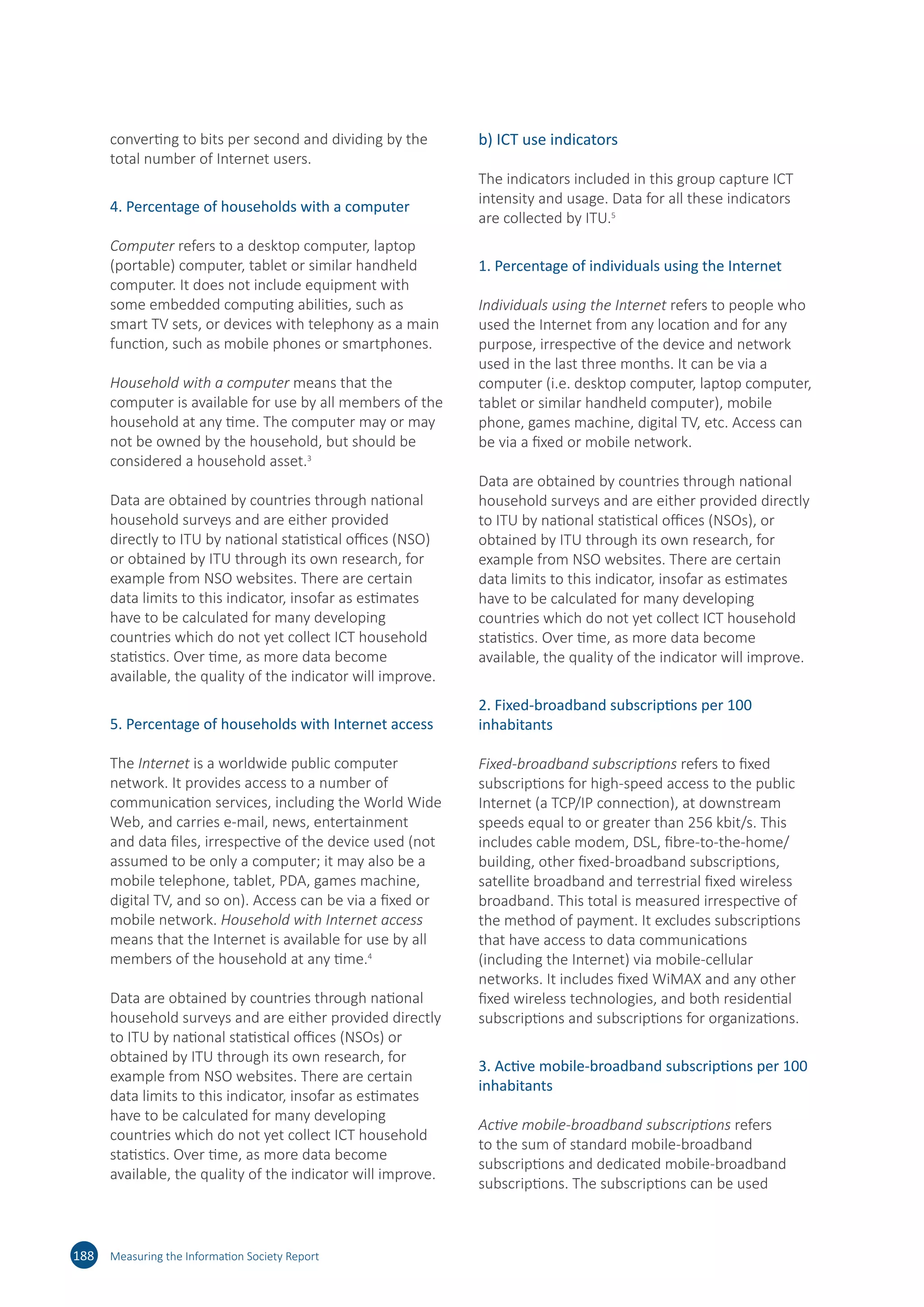 188 Measuring the Information Society Report
converting to bits per second and dividing by the
total number of Internet users.
4. Percentage of households with a computer
Computer refers to a desktop computer, laptop
(portable) computer, tablet or similar handheld
computer. It does not include equipment with
some embedded computing abilities, such as
smart TV sets, or devices with telephony as a main
function, such as mobile phones or smartphones.
Household with a computer means that the
computer is available for use by all members of the
household at any time. The computer may or may
not be owned by the household, but should be
considered a household asset.3
Data are obtained by countries through national
household surveys and are either provided
directly to ITU by national statistical offices (NSO)
or obtained by ITU through its own research, for
example from NSO websites. There are certain
data limits to this indicator, insofar as estimates
have to be calculated for many developing
countries which do not yet collect ICT household
statistics. Over time, as more data become
available, the quality of the indicator will improve.
5. Percentage of households with Internet access
The Internet is a worldwide public computer
network. It provides access to a number of
communication services, including the World Wide
Web, and carries e-mail, news, entertainment
and data files, irrespective of the device used (not
assumed to be only a computer; it may also be a
mobile telephone, tablet, PDA, games machine,
digital TV, and so on). Access can be via a fixed or
mobile network. Household with Internet access
means that the Internet is available for use by all
members of the household at any time.4
Data are obtained by countries through national
household surveys and are either provided directly
to ITU by national statistical offices (NSOs) or
obtained by ITU through its own research, for
example from NSO websites. There are certain
data limits to this indicator, insofar as estimates
have to be calculated for many developing
countries which do not yet collect ICT household
statistics. Over time, as more data become
available, the quality of the indicator will improve.
b) ICT use indicators
The indicators included in this group capture ICT
intensity and usage. Data for all these indicators
are collected by ITU.5
1. Percentage of individuals using the Internet
Individuals using the Internet refers to people who
used the Internet from any location and for any
purpose, irrespective of the device and network
used in the last three months. It can be via a
computer (i.e. desktop computer, laptop computer,
tablet or similar handheld computer), mobile
phone, games machine, digital TV, etc. Access can
be via a fixed or mobile network.
Data are obtained by countries through national
household surveys and are either provided directly
to ITU by national statistical offices (NSOs), or
obtained by ITU through its own research, for
example from NSO websites. There are certain
data limits to this indicator, insofar as estimates
have to be calculated for many developing
countries which do not yet collect ICT household
statistics. Over time, as more data become
available, the quality of the indicator will improve.
2. Fixed-broadband subscriptions per 100
inhabitants
Fixed-broadband subscriptions refers to fixed
subscriptions for high-speed access to the public
Internet (a TCP/IP connection), at downstream
speeds equal to or greater than 256 kbit/s. This
includes cable modem, DSL, fibre-to-the-home/
building, other fixed-broadband subscriptions,
satellite broadband and terrestrial fixed wireless
broadband. This total is measured irrespective of
the method of payment. It excludes subscriptions
that have access to data communications
(including the Internet) via mobile-cellular
networks. It includes fixed WiMAX and any other
fixed wireless technologies, and both residential
subscriptions and subscriptions for organizations.
3. Active mobile-broadband subscriptions per 100
inhabitants
Active mobile-broadband subscriptions refers
to the sum of standard mobile-broadband
subscriptions and dedicated mobile-broadband
subscriptions. The subscriptions can be used
 