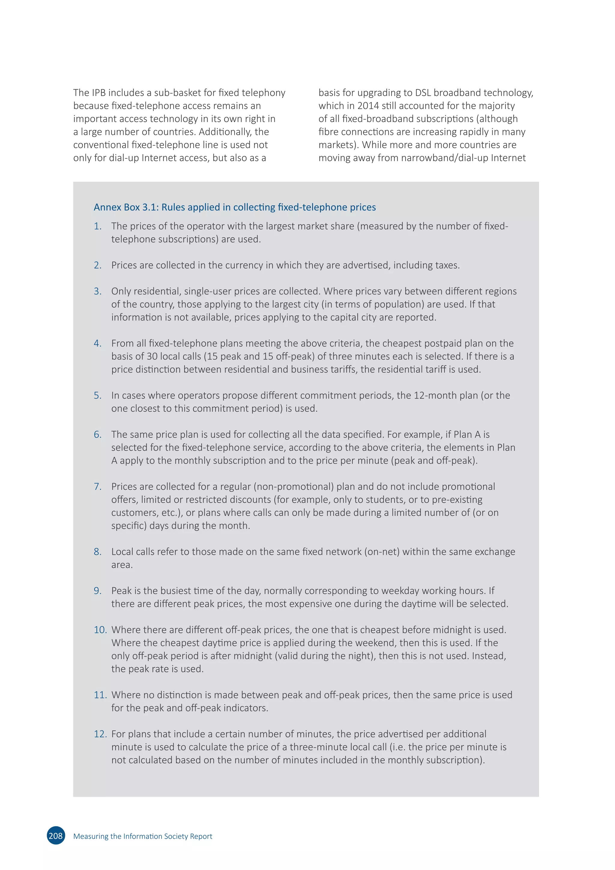 208 Measuring the Information Society Report
The IPB includes a sub-basket for fixed telephony
because fixed-telephone access remains an
important access technology in its own right in
a large number of countries. Additionally, the
conventional fixed-telephone line is used not
only for dial-up Internet access, but also as a
basis for upgrading to DSL broadband technology,
which in 2014 still accounted for the majority
of all fixed-broadband subscriptions (although
fibre connections are increasing rapidly in many
markets). While more and more countries are
moving away from narrowband/dial-up Internet
Annex Box 3.1: Rules applied in collecting fixed-telephone prices
1.	 The prices of the operator with the largest market share (measured by the number of fixed-
telephone subscriptions) are used.
2.	 Prices are collected in the currency in which they are advertised, including taxes.
3.	 Only residential, single-user prices are collected. Where prices vary between different regions
of the country, those applying to the largest city (in terms of population) are used. If that
information is not available, prices applying to the capital city are reported.
4.	 From all fixed-telephone plans meeting the above criteria, the cheapest postpaid plan on the
basis of 30 local calls (15 peak and 15 off-peak) of three minutes each is selected. If there is a
price distinction between residential and business tariffs, the residential tariff is used.
5.	 In cases where operators propose different commitment periods, the 12-month plan (or the
one closest to this commitment period) is used.
6.	 The same price plan is used for collecting all the data specified. For example, if Plan A is
selected for the fixed-telephone service, according to the above criteria, the elements in Plan
A apply to the monthly subscription and to the price per minute (peak and off-peak).
7.	 Prices are collected for a regular (non-promotional) plan and do not include promotional
offers, limited or restricted discounts (for example, only to students, or to pre-existing
customers, etc.), or plans where calls can only be made during a limited number of (or on
specific) days during the month.
8.	 Local calls refer to those made on the same fixed network (on-net) within the same exchange
area.
9.	 Peak is the busiest time of the day, normally corresponding to weekday working hours. If
there are different peak prices, the most expensive one during the daytime will be selected.
10.	Where there are different off-peak prices, the one that is cheapest before midnight is used.
Where the cheapest daytime price is applied during the weekend, then this is used. If the
only off-peak period is after midnight (valid during the night), then this is not used. Instead,
the peak rate is used.
11.	Where no distinction is made between peak and off-peak prices, then the same price is used
for the peak and off-peak indicators.
12.	For plans that include a certain number of minutes, the price advertised per additional
minute is used to calculate the price of a three-minute local call (i.e. the price per minute is
not calculated based on the number of minutes included in the monthly subscription).
 