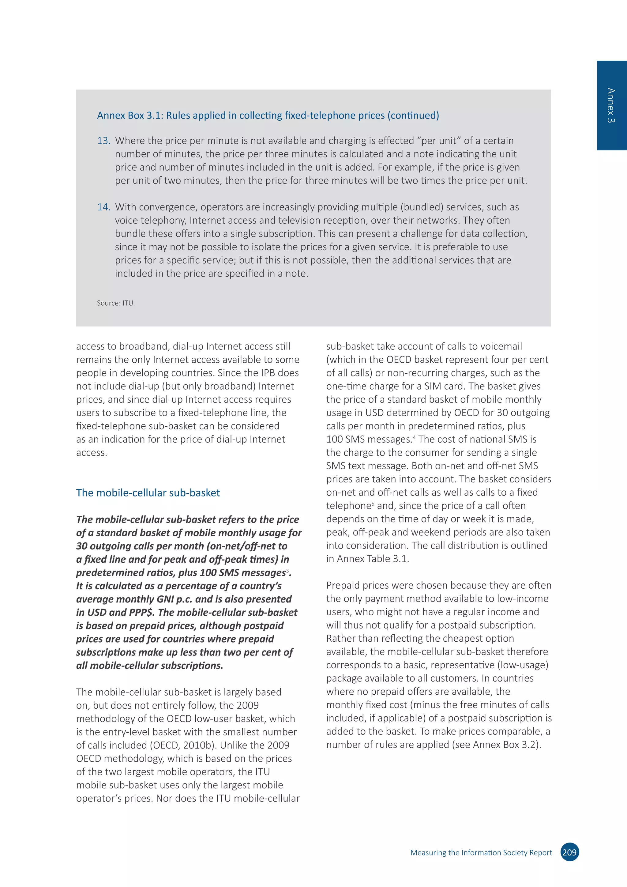 Measuring the Information Society Report
access to broadband, dial-up Internet access still
remains the only Internet access available to some
people in developing countries. Since the IPB does
not include dial-up (but only broadband) Internet
prices, and since dial-up Internet access requires
users to subscribe to a fixed-telephone line, the
fixed-telephone sub-basket can be considered
as an indication for the price of dial-up Internet
access.
The mobile-cellular sub-basket
The mobile-cellular sub-basket refers to the price
of a standard basket of mobile monthly usage for
30 outgoing calls per month (on-net/off-net to
a fixed line and for peak and off-peak times) in
predetermined ratios, plus 100 SMS messages3
.
It is calculated as a percentage of a country’s
average monthly GNI p.c. and is also presented
in USD and PPP$. The mobile-cellular sub-basket
is based on prepaid prices, although postpaid
prices are used for countries where prepaid
subscriptions make up less than two per cent of
all mobile-cellular subscriptions.
The mobile-cellular sub-basket is largely based
on, but does not entirely follow, the 2009
methodology of the OECD low-user basket, which
is the entry-level basket with the smallest number
of calls included (OECD, 2010b). Unlike the 2009
OECD methodology, which is based on the prices
of the two largest mobile operators, the ITU
mobile sub-basket uses only the largest mobile
operator’s prices. Nor does the ITU mobile-cellular
sub-basket take account of calls to voicemail
(which in the OECD basket represent four per cent
of all calls) or non-recurring charges, such as the
one-time charge for a SIM card. The basket gives
the price of a standard basket of mobile monthly
usage in USD determined by OECD for 30 outgoing
calls per month in predetermined ratios, plus
100 SMS messages.4
The cost of national SMS is
the charge to the consumer for sending a single
SMS text message. Both on-net and off-net SMS
prices are taken into account. The basket considers
on-net and off-net calls as well as calls to a fixed
telephone5
and, since the price of a call often
depends on the time of day or week it is made,
peak, off-peak and weekend periods are also taken
into consideration. The call distribution is outlined
in Annex Table 3.1.
Prepaid prices were chosen because they are often
the only payment method available to low-income
users, who might not have a regular income and
will thus not qualify for a postpaid subscription.
Rather than reflecting the cheapest option
available, the mobile-cellular sub-basket therefore
corresponds to a basic, representative (low-usage)
package available to all customers. In countries
where no prepaid offers are available, the
monthly fixed cost (minus the free minutes of calls
included, if applicable) of a postpaid subscription is
added to the basket. To make prices comparable, a
number of rules are applied (see Annex Box 3.2).
209
Annex3
Annex Box 3.1: Rules applied in collecting fixed-telephone prices (continued)
13.	Where the price per minute is not available and charging is effected “per unit” of a certain
number of minutes, the price per three minutes is calculated and a note indicating the unit
price and number of minutes included in the unit is added. For example, if the price is given
per unit of two minutes, then the price for three minutes will be two times the price per unit.
14.	With convergence, operators are increasingly providing multiple (bundled) services, such as
voice telephony, Internet access and television reception, over their networks. They often
bundle these offers into a single subscription. This can present a challenge for data collection,
since it may not be possible to isolate the prices for a given service. It is preferable to use
prices for a specific service; but if this is not possible, then the additional services that are
included in the price are specified in a note.
Source: ITU.
 