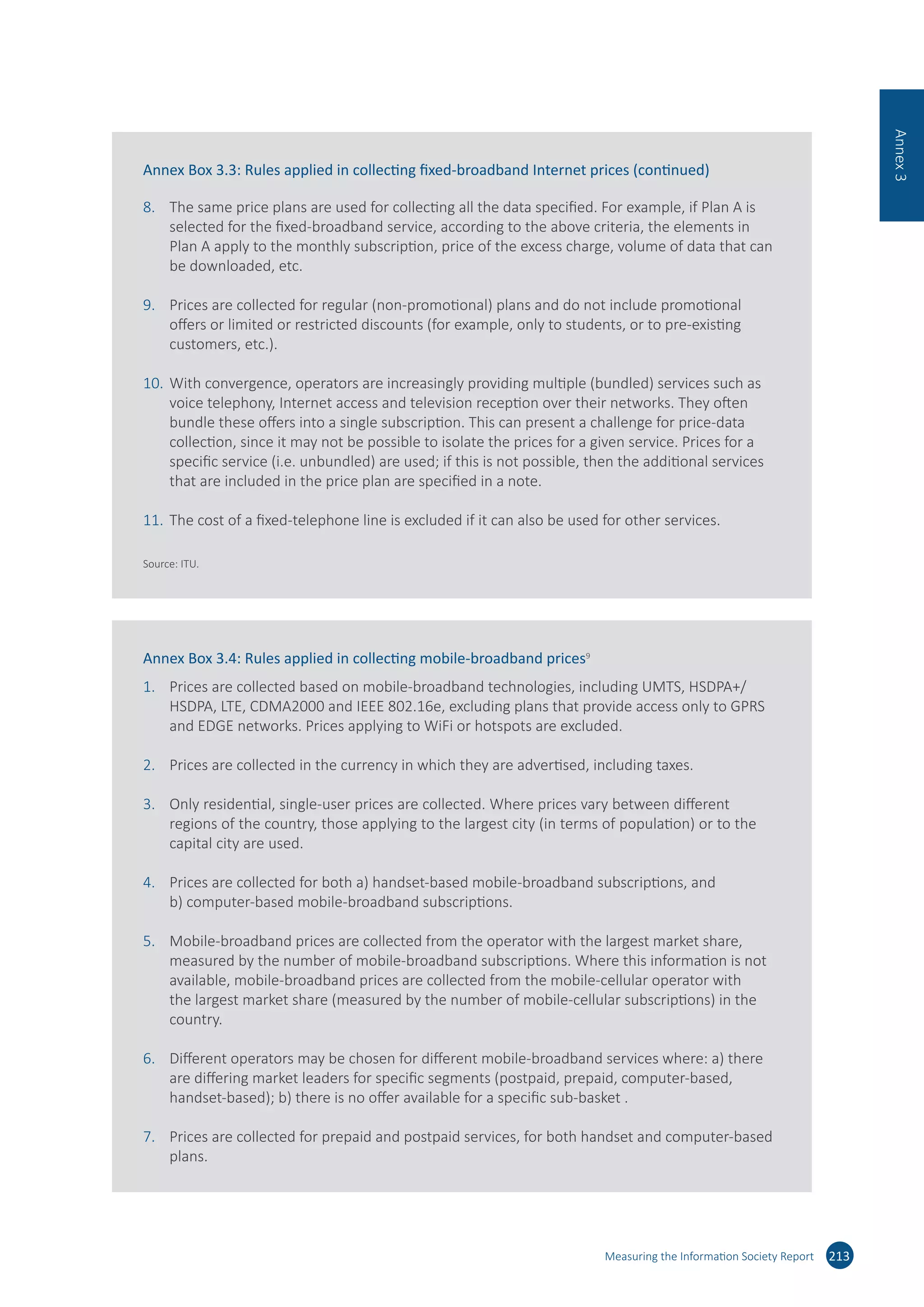 Measuring the Information Society Report 213
Annex3
Annex Box 3.3: Rules applied in collecting fixed-broadband Internet prices (continued)
8.	 The same price plans are used for collecting all the data specified. For example, if Plan A is
selected for the fixed-broadband service, according to the above criteria, the elements in
Plan A apply to the monthly subscription, price of the excess charge, volume of data that can
be downloaded, etc.
9.	 Prices are collected for regular (non-promotional) plans and do not include promotional
offers or limited or restricted discounts (for example, only to students, or to pre-existing
customers, etc.).
10.	With convergence, operators are increasingly providing multiple (bundled) services such as
voice telephony, Internet access and television reception over their networks. They often
bundle these offers into a single subscription. This can present a challenge for price-data
collection, since it may not be possible to isolate the prices for a given service. Prices for a
specific service (i.e. unbundled) are used; if this is not possible, then the additional services
that are included in the price plan are specified in a note.
11.	The cost of a fixed-telephone line is excluded if it can also be used for other services.
Source: ITU.
Annex Box 3.4: Rules applied in collecting mobile-broadband prices9
1.	 Prices are collected based on mobile-broadband technologies, including UMTS, HSDPA+/
HSDPA, LTE, CDMA2000 and IEEE 802.16e, excluding plans that provide access only to GPRS
and EDGE networks. Prices applying to WiFi or hotspots are excluded.
2.	 Prices are collected in the currency in which they are advertised, including taxes.
3.	 Only residential, single-user prices are collected. Where prices vary between different
regions of the country, those applying to the largest city (in terms of population) or to the
capital city are used.
4.	 Prices are collected for both a) handset-based mobile-broadband subscriptions, and
b) computer-based mobile-broadband subscriptions.
5.	 Mobile-broadband prices are collected from the operator with the largest market share,
measured by the number of mobile-broadband subscriptions. Where this information is not
available, mobile-broadband prices are collected from the mobile-cellular operator with
the largest market share (measured by the number of mobile-cellular subscriptions) in the
country.
6.	 Different operators may be chosen for different mobile-broadband services where: a) there
are differing market leaders for specific segments (postpaid, prepaid, computer-based,
handset-based); b) there is no offer available for a specific sub-basket .
7.	 Prices are collected for prepaid and postpaid services, for both handset and computer-based
plans.
 