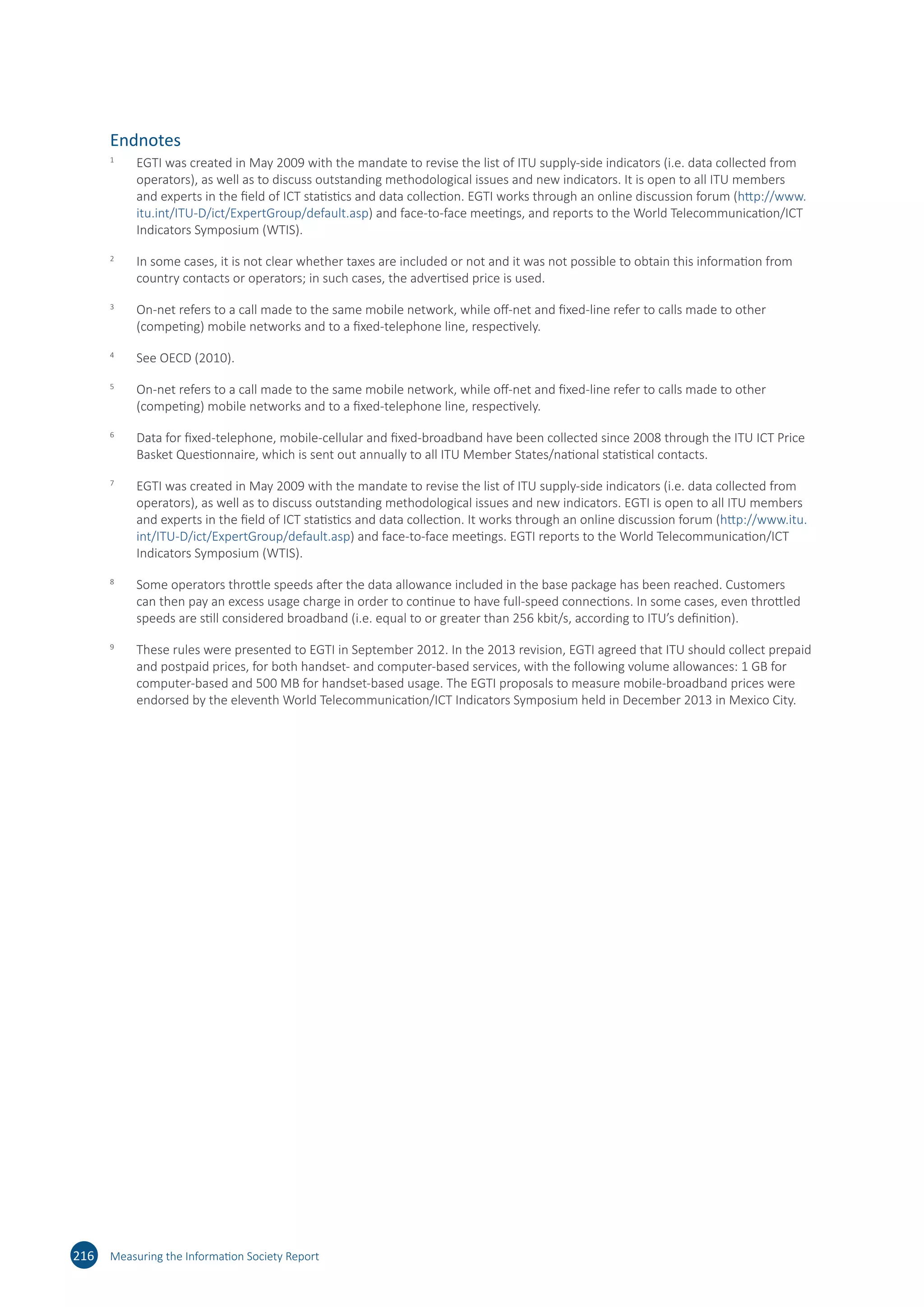 216 Measuring the Information Society Report
Endnotes
1	
EGTI was created in May 2009 with the mandate to revise the list of ITU supply-side indicators (i.e. data collected from
operators), as well as to discuss outstanding methodological issues and new indicators. It is open to all ITU members
and experts in the field of ICT statistics and data collection. EGTI works through an online discussion forum (http://​www.​
itu.​int/​ITU-​D/​ict/​ExpertGroup/​default.​asp) and face-to-face meetings, and reports to the World Telecommunication/ICT
Indicators Symposium (WTIS).
2	
In some cases, it is not clear whether taxes are included or not and it was not possible to obtain this information from
country contacts or operators; in such cases, the advertised price is used.
3	
On-net refers to a call made to the same mobile network, while off-net and fixed-line refer to calls made to other
(competing) mobile networks and to a fixed-telephone line, respectively.
4	
See OECD (2010).
5	
On-net refers to a call made to the same mobile network, while off-net and fixed-line refer to calls made to other
(competing) mobile networks and to a fixed-telephone line, respectively.
6	
Data for fixed-telephone, mobile-cellular and fixed-broadband have been collected since 2008 through the ITU ICT Price
Basket Questionnaire, which is sent out annually to all ITU Member States/national statistical contacts.
7	
EGTI was created in May 2009 with the mandate to revise the list of ITU supply-side indicators (i.e. data collected from
operators), as well as to discuss outstanding methodological issues and new indicators. EGTI is open to all ITU members
and experts in the field of ICT statistics and data collection. It works through an online discussion forum (http://​www.​itu.​
int/​ITU-​D/​ict/​ExpertGroup/​default.​asp) and face-to-face meetings. EGTI reports to the World Telecommunication/ICT
Indicators Symposium (WTIS).
8	
Some operators throttle speeds after the data allowance included in the base package has been reached. Customers
can then pay an excess usage charge in order to continue to have full-speed connections. In some cases, even throttled
speeds are still considered broadband (i.e. equal to or greater than 256 kbit/s, according to ITU’s definition).
9	
These rules were presented to EGTI in September 2012. In the 2013 revision, EGTI agreed that ITU should collect prepaid
and postpaid prices, for both handset- and computer‐based services, with the following volume allowances: 1 GB for
computer‐based and 500 MB for handset‐based usage. The EGTI proposals to measure mobile-broadband prices were
endorsed by the eleventh World Telecommunication/ICT Indicators Symposium held in December 2013 in Mexico City.
 