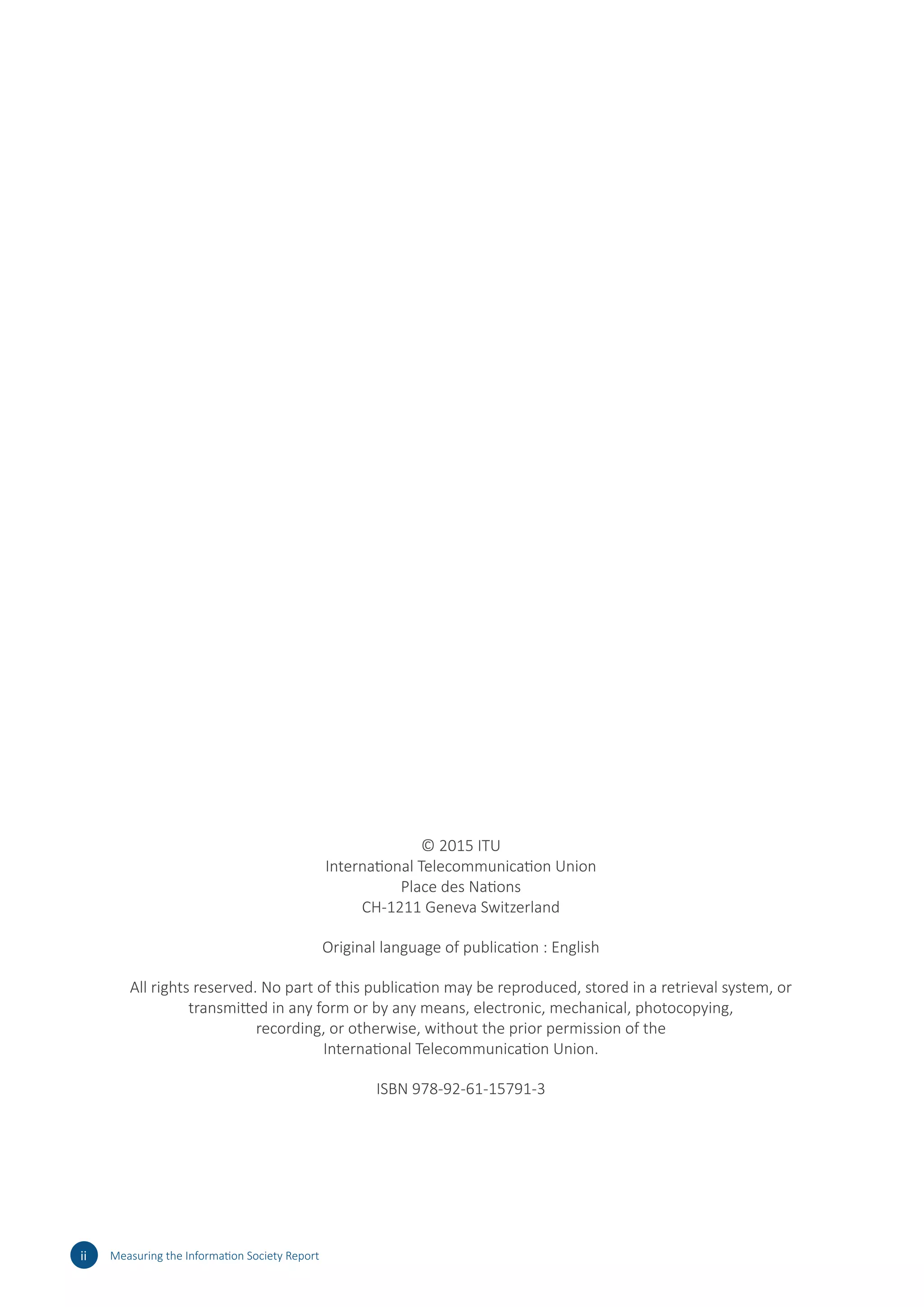 © 2015 ITU
International Telecommunication Union
Place des Nations
CH-1211 Geneva Switzerland
Original language of publication : English
All rights reserved. No part of this publication may be reproduced, stored in a retrieval system, or
transmitted in any form or by any means, electronic, mechanical, photocopying,
recording, or otherwise, without the prior permission of the
International Telecommunication Union.
ISBN 978-92-61-15791-3
ii Measuring the Information Society Report
 