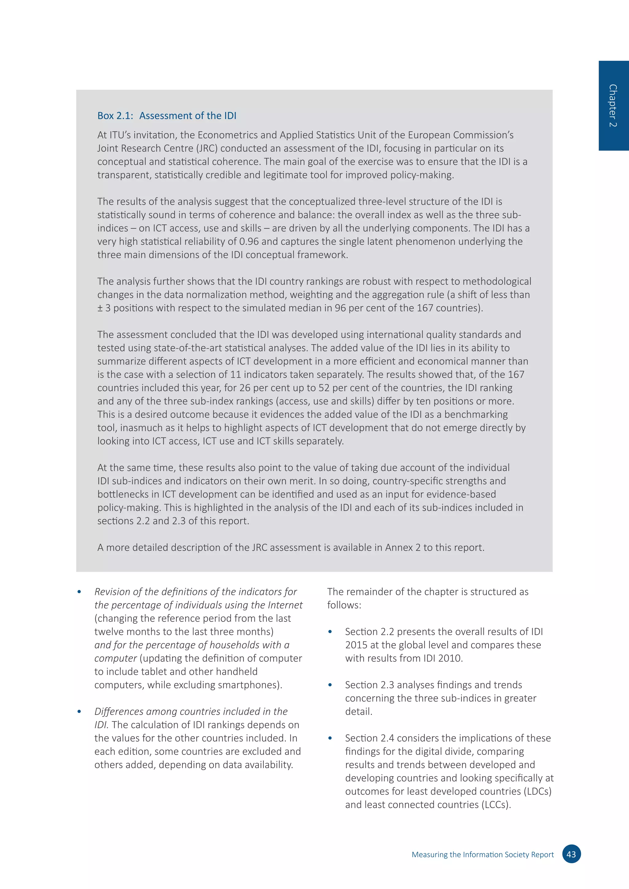 •	 Revision of the definitions of the indicators for
the percentage of individuals using the Internet
(changing the reference period from the last
twelve months to the last three months)
and for the percentage of households with a
computer (updating the definition of computer
to include tablet and other handheld
computers, while excluding smartphones).
•	 Differences among countries included in the
IDI. The calculation of IDI rankings depends on
the values for the other countries included. In
each edition, some countries are excluded and
others added, depending on data availability.
The remainder of the chapter is structured as
follows:
•	 Section 2.2 presents the overall results of IDI
2015 at the global level and compares these
with results from IDI 2010.
•	 Section 2.3 analyses findings and trends
concerning the three sub-indices in greater
detail.
•	 Section 2.4 considers the implications of these
findings for the digital divide, comparing
results and trends between developed and
developing countries and looking specifically at
outcomes for least developed countries (LDCs)
and least connected countries (LCCs).
Measuring the Information Society Report 43
Chapter2
Box 2.1:	 Assessment of the IDI
At ITU’s invitation, the Econometrics and Applied Statistics Unit of the European Commission’s
Joint Research Centre (JRC) conducted an assessment of the IDI, focusing in particular on its
conceptual and statistical coherence. The main goal of the exercise was to ensure that the IDI is a
transparent, statistically credible and legitimate tool for improved policy-making.
The results of the analysis suggest that the conceptualized three-level structure of the IDI is
statistically sound in terms of coherence and balance: the overall index as well as the three sub-
indices – on ICT access, use and skills – are driven by all the underlying components. The IDI has a
very high statistical reliability of 0.96 and captures the single latent phenomenon underlying the
three main dimensions of the IDI conceptual framework.
The analysis further shows that the IDI country rankings are robust with respect to methodological
changes in the data normalization method, weighting and the aggregation rule (a shift of less than
± 3 positions with respect to the simulated median in 96 per cent of the 167 countries).
The assessment concluded that the IDI was developed using international quality standards and
tested using state-of-the-art statistical analyses. The added value of the IDI lies in its ability to
summarize different aspects of ICT development in a more efficient and economical manner than
is the case with a selection of 11 indicators taken separately. The results showed that, of the 167
countries included this year, for 26 per cent up to 52 per cent of the countries, the IDI ranking
and any of the three sub-index rankings (access, use and skills) differ by ten positions or more.
This is a desired outcome because it evidences the added value of the IDI as a benchmarking
tool, inasmuch as it helps to highlight aspects of ICT development that do not emerge directly by
looking into ICT access, ICT use and ICT skills separately.
At the same time, these results also point to the value of taking due account of the individual
IDI sub-indices and indicators on their own merit. In so doing, country-specific strengths and
bottlenecks in ICT development can be identified and used as an input for evidence-based
policy-making. This is highlighted in the analysis of the IDI and each of its sub-indices included in
sections 2.2 and 2.3 of this report.
A more detailed description of the JRC assessment is available in Annex 2 to this report.
 