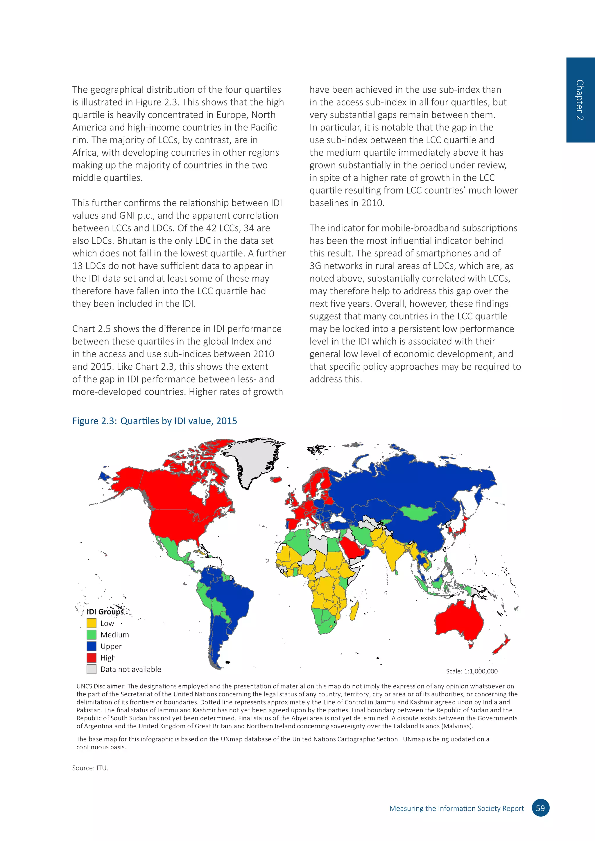 The geographical distribution of the four quartiles
is illustrated in Figure 2.3. This shows that the high
quartile is heavily concentrated in Europe, North
America and high-income countries in the Pacific
rim. The majority of LCCs, by contrast, are in
Africa, with developing countries in other regions
making up the majority of countries in the two
middle quartiles.
This further confirms the relationship between IDI
values and GNI p.c., and the apparent correlation
between LCCs and LDCs. Of the 42 LCCs, 34 are
also LDCs. Bhutan is the only LDC in the data set
which does not fall in the lowest quartile. A further
13 LDCs do not have sufficient data to appear in
the IDI data set and at least some of these may
therefore have fallen into the LCC quartile had
they been included in the IDI.
Chart 2.5 shows the difference in IDI performance
between these quartiles in the global Index and
in the access and use sub-indices between 2010
and 2015. Like Chart 2.3, this shows the extent
of the gap in IDI performance between less- and
more-developed countries. Higher rates of growth
have been achieved in the use sub-index than
in the access sub-index in all four quartiles, but
very substantial gaps remain between them.
In particular, it is notable that the gap in the
use sub-index between the LCC quartile and
the medium quartile immediately above it has
grown substantially in the period under review,
in spite of a higher rate of growth in the LCC
quartile resulting from LCC countries’ much lower
baselines in 2010.
The indicator for mobile-broadband subscriptions
has been the most influential indicator behind
this result. The spread of smartphones and of
3G networks in rural areas of LDCs, which are, as
noted above, substantially correlated with LCCs,
may therefore help to address this gap over the
next five years. Overall, however, these findings
suggest that many countries in the LCC quartile
may be locked into a persistent low performance
level in the IDI which is associated with their
general low level of economic development, and
that specific policy approaches may be required to
address this.
Measuring the Information Society Report 59
Chapter2
Figure 2.3:	Quartiles by IDI value, 2015
IDI Groups
Low
Data not available Scale: 1:1,000,000
Medium
Upper
High
UNCS Disclaimer: The designations employed and the presentation of material on this map do not imply the expression of any opinion whatsoever on
the part of the Secretariat of the United Nations concerning the legal status of any country, territory, city or area or of its authorities, or concerning the
delimitation of its frontiers or boundaries. Dotted line represents approximately the Line of Control in Jammu and Kashmir agreed upon by India and
Pakistan. The ﬁnal status of Jammu and Kashmir has not yet been agreed upon by the parties. Final boundary between the Republic of Sudan and the
Republic of South Sudan has not yet been determined. Final status of the Abyei area is not yet determined. A dispute exists between the Governments
of Argentina and the United Kingdom of Great Britain and Northern Ireland concerning sovereignty over the Falkland Islands (Malvinas).
The base map for this infographic is based on the UNmap database of the United Nations Cartographic Section. UNmap is being updated on a
continuous basis.
Source: ITU.
 
