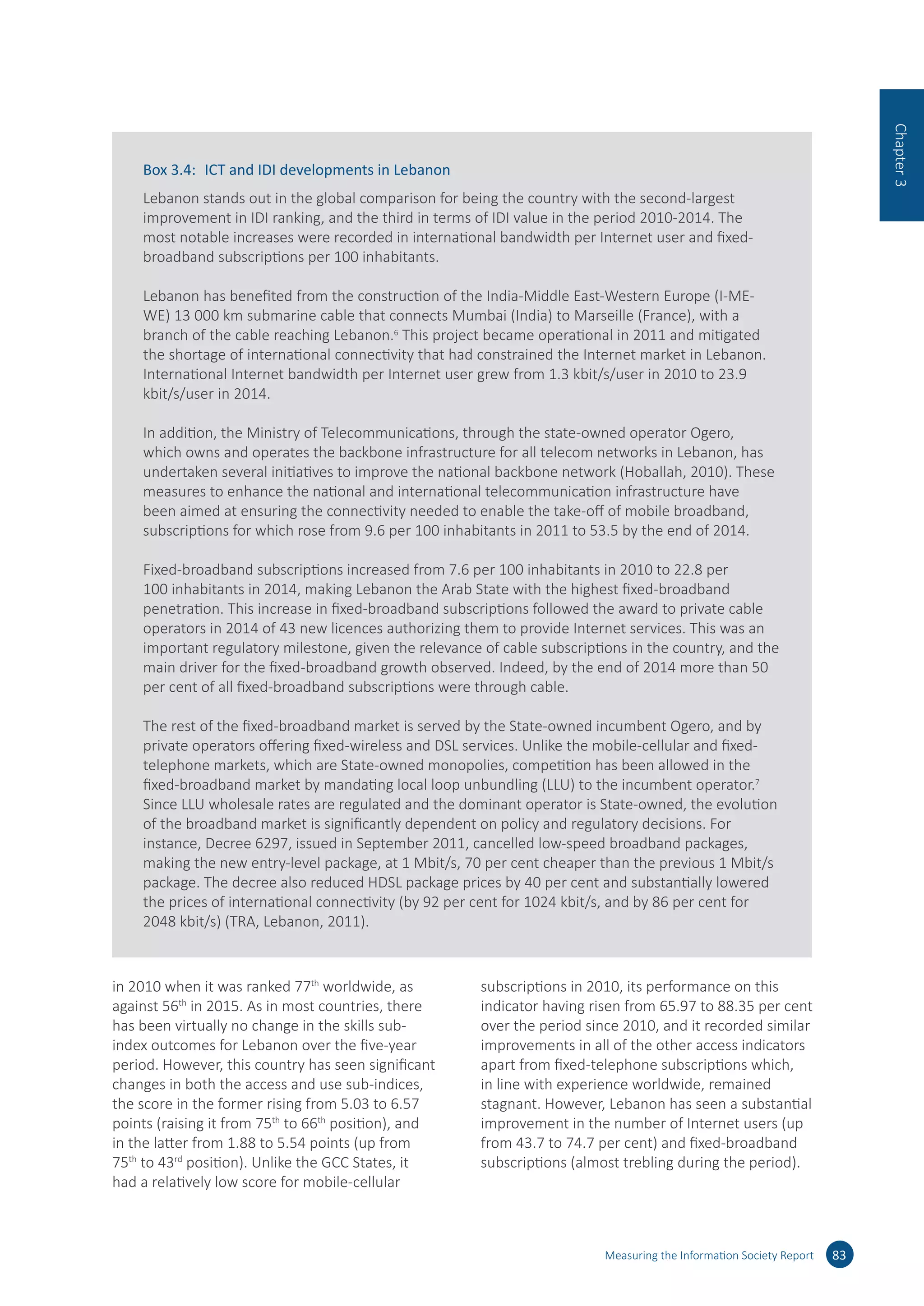 in 2010 when it was ranked 77th
worldwide, as
against 56th
in 2015. As in most countries, there
has been virtually no change in the skills sub-
index outcomes for Lebanon over the five-year
period. However, this country has seen significant
changes in both the access and use sub-indices,
the score in the former rising from 5.03 to 6.57
points (raising it from 75th
to 66th
position), and
in the latter from 1.88 to 5.54 points (up from
75th
to 43rd
position). Unlike the GCC States, it
had a relatively low score for mobile-cellular
subscriptions in 2010, its performance on this
indicator having risen from 65.97 to 88.35 per cent
over the period since 2010, and it recorded similar
improvements in all of the other access indicators
apart from fixed-telephone subscriptions which,
in line with experience worldwide, remained
stagnant. However, Lebanon has seen a substantial
improvement in the number of Internet users (up
from 43.7 to 74.7 per cent) and fixed-broadband
subscriptions (almost trebling during the period).
Measuring the Information Society Report 83
Chapter3
Box 3.4:	 ICT and IDI developments in Lebanon
Lebanon stands out in the global comparison for being the country with the second-largest
improvement in IDI ranking, and the third in terms of IDI value in the period 2010-2014. The
most notable increases were recorded in international bandwidth per Internet user and fixed-
broadband subscriptions per 100 inhabitants.
Lebanon has benefited from the construction of the India-Middle East-Western Europe (I-ME-
WE) 13 000 km submarine cable that connects Mumbai (India) to Marseille (France), with a
branch of the cable reaching Lebanon.6
This project became operational in 2011 and mitigated
the shortage of international connectivity that had constrained the Internet market in Lebanon.
International Internet bandwidth per Internet user grew from 1.3 kbit/s/user in 2010 to 23.9
kbit/s/user in 2014.
In addition, the Ministry of Telecommunications, through the state-owned operator Ogero,
which owns and operates the backbone infrastructure for all telecom networks in Lebanon, has
undertaken several initiatives to improve the national backbone network (Hoballah, 2010). These
measures to enhance the national and international telecommunication infrastructure have
been aimed at ensuring the connectivity needed to enable the take-off of mobile broadband,
subscriptions for which rose from 9.6 per 100 inhabitants in 2011 to 53.5 by the end of 2014.
Fixed-broadband subscriptions increased from 7.6 per 100 inhabitants in 2010 to 22.8 per
100 inhabitants in 2014, making Lebanon the Arab State with the highest fixed-broadband
penetration. This increase in fixed-broadband subscriptions followed the award to private cable
operators in 2014 of 43 new licences authorizing them to provide Internet services. This was an
important regulatory milestone, given the relevance of cable subscriptions in the country, and the
main driver for the fixed-broadband growth observed. Indeed, by the end of 2014 more than 50
per cent of all fixed-broadband subscriptions were through cable.
The rest of the fixed-broadband market is served by the State-owned incumbent Ogero, and by
private operators offering fixed-wireless and DSL services. Unlike the mobile-cellular and fixed-
telephone markets, which are State-owned monopolies, competition has been allowed in the
fixed-broadband market by mandating local loop unbundling (LLU) to the incumbent operator.7
Since LLU wholesale rates are regulated and the dominant operator is State-owned, the evolution
of the broadband market is significantly dependent on policy and regulatory decisions. For
instance, Decree 6297, issued in September 2011, cancelled low-speed broadband packages,
making the new entry-level package, at 1 Mbit/s, 70 per cent cheaper than the previous 1 Mbit/s
package. The decree also reduced HDSL package prices by 40 per cent and substantially lowered
the prices of international connectivity (by 92 per cent for 1024 kbit/s, and by 86 per cent for
2048 kbit/s) (TRA, Lebanon, 2011).
 