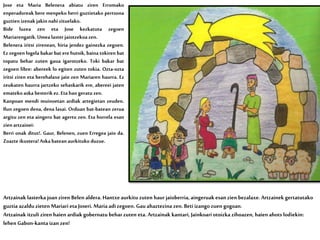 Jose eta Maria Belenera abiatu ziren Erromako
enperadoreak bere menpeko herri guztietako pertsona
guztienizenak jakinnahizituelako.
Bide luzea zen eta Jose kezkatuta zegoen
Mariarengatik.Umea lasterjaiotzekoazen.
Belenera iritsi zirenean, hiria jendez gainezka zegoen.
Ez zegoen logela bakar bat ere hutsik, baina tokiren bat
topatu behar zuten gaua igarotzeko. Toki bakar bat
zegoen libre: abereek lo egiten zuten tokia. Ozta-ozta
iritsi ziren eta berehalaxe jaio zen Mariaren haurra. Ez
zeukaten haurra jartzeko sehaskarik ere, abereei jaten
ematekoaska besterikez.Eta hangeratu zen.
Kanpoan mendi muinoetan ardiak artegietan zeuden.
Ilun zegoen dena, dena lasai. Orduan bat-batean zerua
argitu zen eta aingeru bat agertu zen. Eta horrela esan
zienartzainei:
Berri onak ditut!. Gaur, Belenen, zuen Erregea jaio da.
Zoazte ikustera!Aska bateanaurkituko duzue.
Artzainak lasterka joan ziren Belen aldera. Hantxeaurkitu zuten haur jaioberria, aingeruak esan zien bezalaxe. Artzainek gertatutako
guztia azaldu zieten Mariari eta Joseri. Maria adizegoen. Gau ahaztezina zen. Beti izango zuen gogoan.
Artzainak itzuli ziren haien ardiakgobernatu behar zuten eta. Artzainak kantari, Jainkoari otoizka zihoazen, haien ahots lodiekin:
lehen Gabon-kanta izan zen!
 