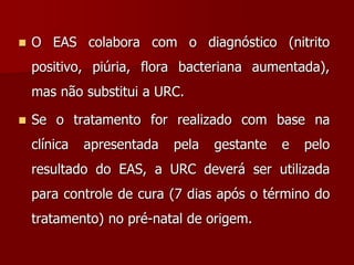  O EAS colabora com o diagnóstico (nitrito
positivo, piúria, flora bacteriana aumentada),
mas não substitui a URC.
 Se o tratamento for realizado com base na
clínica apresentada pela gestante e pelo
resultado do EAS, a URC deverá ser utilizada
para controle de cura (7 dias após o término do
tratamento) no pré-natal de origem.
 