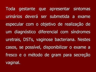 Toda gestante que apresentar sintomas
urinários deverá ser submetida a exame
especular com o objetivo de realização de
um diagnóstico diferencial com síndromes
uretrais, DSTs, vaginose bacteriana. Nestes
casos, se possível, disponibilizar o exame a
fresco e o método de gram para secreção
vaginal.
 