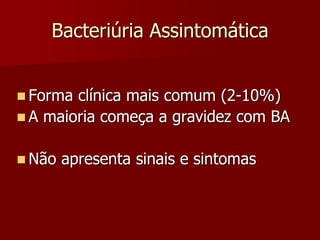 Bacteriúria Assintomática
 Forma clínica mais comum (2-10%)
 A maioria começa a gravidez com BA
 Não apresenta sinais e sintomas
 