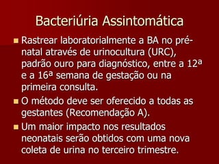  Rastrear laboratorialmente a BA no pré-
natal através de urinocultura (URC),
padrão ouro para diagnóstico, entre a 12ª
e a 16ª semana de gestação ou na
primeira consulta.
 O método deve ser oferecido a todas as
gestantes (Recomendação A).
 Um maior impacto nos resultados
neonatais serão obtidos com uma nova
coleta de urina no terceiro trimestre.
Bacteriúria Assintomática
 