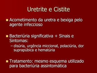 Uretrite e Cistite
 Acometimento da uretra e bexiga pelo
agente infeccioso
 Bacteriúria significativa + Sinais e
Sintomas:
– disúria, urgência miccional, polaciúria, dor
suprapúbica e hematúria
 Tratamento: mesmo esquema utilizado
para bacteriúria assintomática
 