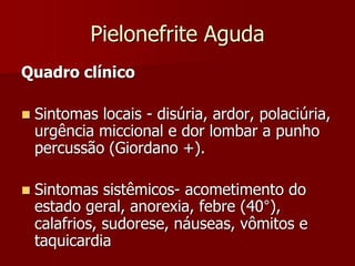 Pielonefrite Aguda
Quadro clínico
 Sintomas locais - disúria, ardor, polaciúria,
urgência miccional e dor lombar a punho
percussão (Giordano +).
 Sintomas sistêmicos- acometimento do
estado geral, anorexia, febre (40°),
calafrios, sudorese, náuseas, vômitos e
taquicardia
 