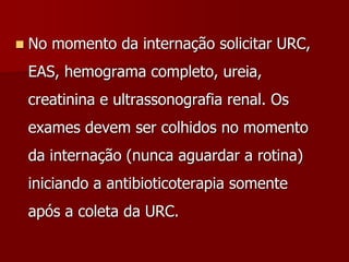  No momento da internação solicitar URC,
EAS, hemograma completo, ureia,
creatinina e ultrassonografia renal. Os
exames devem ser colhidos no momento
da internação (nunca aguardar a rotina)
iniciando a antibioticoterapia somente
após a coleta da URC.
 