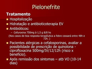 Pielonefrite
Tratamento
 Hospitalização
 Hidratação e antibioticoterapia EV
 Antibióticos:
– Cefuroxina 750mg à 1,5 g 8/8 hs
(Nos casos de boa resposta terapêutica a febre cessará entre 48h e
72h. )
 Pacientes alérgicas a cefalosporinas, avaliar a
possibilidade de prescrição de quinolona -
ciprofloxacina 500mg/IV/12/12h (risco x
benefício).
 Após remissão dos sintomas – atb VO (10-14
dias)
 