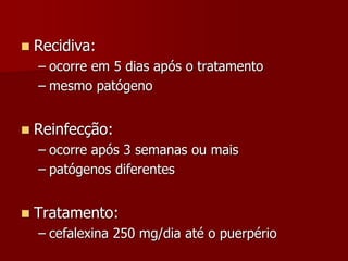  Recidiva:
– ocorre em 5 dias após o tratamento
– mesmo patógeno
 Reinfecção:
– ocorre após 3 semanas ou mais
– patógenos diferentes
 Tratamento:
– cefalexina 250 mg/dia até o puerpério
 