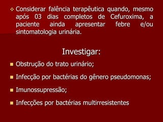  Considerar falência terapêutica quando, mesmo
após 03 dias completos de Cefuroxima, a
paciente ainda apresentar febre e/ou
sintomatologia urinária.
Investigar:
 Obstrução do trato urinário;
 Infecção por bactérias do gênero pseudomonas;
 Imunossupressão;
 Infecções por bactérias multirresistentes
 