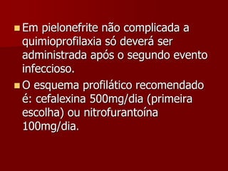  Em pielonefrite não complicada a
quimioprofilaxia só deverá ser
administrada após o segundo evento
infeccioso.
 O esquema profilático recomendado
é: cefalexina 500mg/dia (primeira
escolha) ou nitrofurantoína
100mg/dia.
 