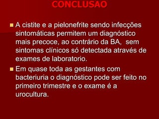 CONCLUSÃO
 A cistite e a pielonefrite sendo infecções
sintomáticas permitem um diagnóstico
mais precoce, ao contrário da BA, sem
sintomas clínicos só detectada através de
exames de laboratorio.
 Em quase toda as gestantes com
bacteriuria o diagnóstico pode ser feito no
primeiro trimestre e o exame é a
urocultura.
 