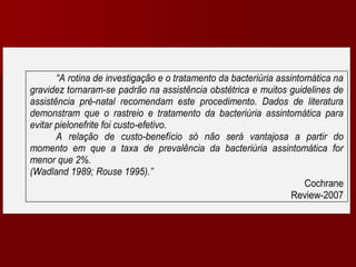 “A rotina de investigação e o tratamento da bacteriúria assintomática na
gravidez tornaram-se padrão na assistência obstétrica e muitos guidelines de
assistência pré-natal recomendam este procedimento. Dados de literatura
demonstram que o rastreio e tratamento da bacteriúria assintomática para
evitar pielonefrite foi custo-efetivo.
A relação de custo-benefício só não será vantajosa a partir do
momento em que a taxa de prevalência da bacteriúria assintomática for
menor que 2%.
(Wadland 1989; Rouse 1995).”
Cochrane
Review-2007
 