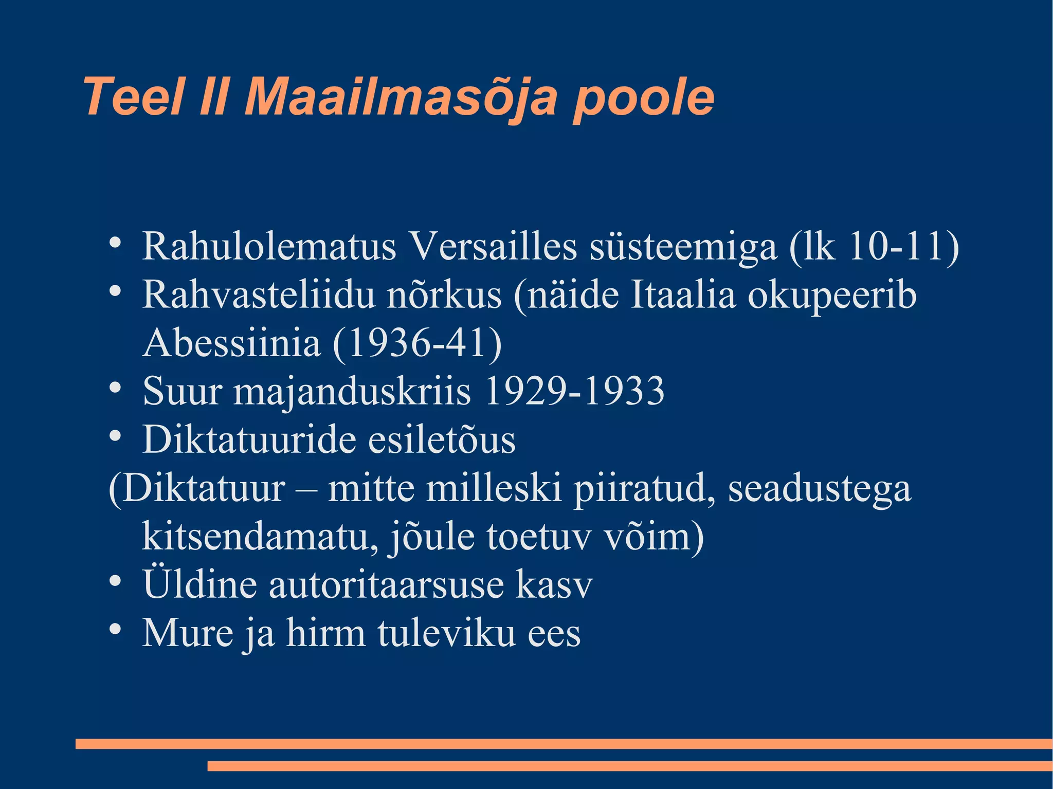 Teel II Maailmasõja poole Rahulolematus Versailles süsteemiga (lk 10-11)‏ Rahvasteliidu nõrkus (näide Itaalia okupeerib Abessiinia (1936-41)‏ Suur majanduskriis 1929-1933 Diktatuuride esiletõus (Diktatuur – mitte milleski piiratud, seadustega kitsendamatu, jõule toetuv võim)‏ Üldine autoritaarsuse kasv Mure ja hirm tuleviku ees 