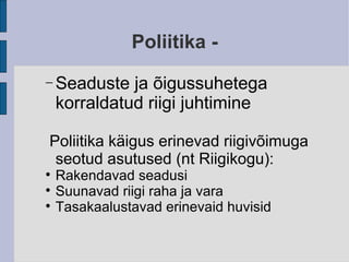 Poliitika - Seaduste ja õigussuhetega korraldatud riigi juhtimine Poliitika käigus erinevad riigivõimuga seotud asutused (nt Riigikogu): Rakendavad seadusi  Suunavad riigi raha ja vara Tasakaalustavad erinevaid huvisid 