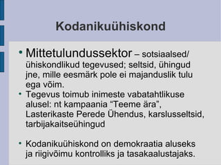Kodanikuühiskond Mittetulundussektor  – sotsiaalsed/ ühiskondlikud tegevused; seltsid, ühingud jne, mille eesmärk pole ei majanduslik tulu ega võim. Tegevus toimub inimeste vabatahtlikuse alusel: nt kampaania “Teeme ära”, Lasterikaste Perede Ühendus, karslusseltsid, tarbijakaitseühingud Kodanikuühiskond on demokraatia aluseks ja riigivõimu kontrolliks ja tasakaalustajaks. 
