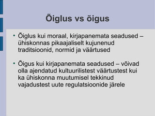 Õiglus vs õigus Õiglus kui moraal, kirjapanemata seadused – ühiskonnas pikaajaliselt kujunenud traditsioonid, normid ja väärtused Õigus kui kirjapanemata seadused – võivad olla ajendatud kultuurilistest väärtustest kui ka ühiskonna muutumisel tekkinud vajadustest uute regulatsioonide järele 