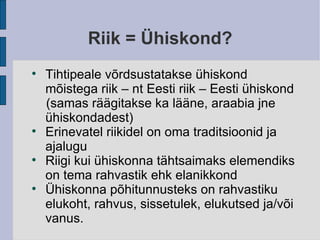 Riik = Ühiskond? Tihtipeale võrdsustatakse ühiskond mõistega riik – nt Eesti riik – Eesti ühiskond (samas räägitakse ka lääne, araabia jne ühiskondadest)‏ Erinevatel riikidel on oma traditsioonid ja ajalugu Riigi kui ühiskonna tähtsaimaks elemendiks on tema rahvastik ehk elanikkond Ühiskonna põhitunnusteks on rahvastiku elukoht, rahvus, sissetulek, elukutsed ja/või vanus. 