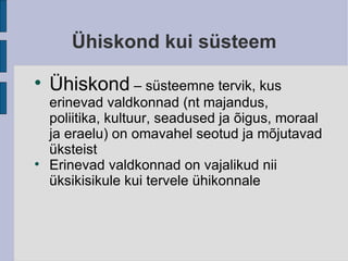 Ühiskond kui süsteem Ühiskond  – süsteemne tervik, kus erinevad valdkonnad (nt majandus, poliitika, kultuur, seadused ja õigus, moraal ja eraelu) on omavahel seotud ja mõjutavad üksteist Erinevad valdkonnad on vajalikud nii üksikisikule kui tervele ühikonnale 