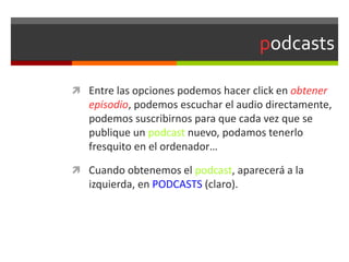 podcasts
 Entre las opciones podemos hacer click en obtener
episodio, podemos escuchar el audio directamente,
podemos suscribirnos para que cada vez que se
publique un podcast nuevo, podamos tenerlo
fresquito en el ordenador…
 Cuando obtenemos el podcast, aparecerá a la
izquierda, en PODCASTS (claro).
 