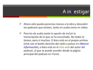A investigar
 Ahora sólo queda ponernos manos a la obra y descubrir
los podcasts que existen, tanto en audio como en vídeo.
 Para los de audio existe la opción de incluir la
transcripción de lo que se ha escuchado. No todos lo
tienen, pero sí muchos. O bien está en el propio archivo
(click con el botón derecho del ratón y pulsar en Obtener
información), o bien está en el sitio web del autor del
podcast, al que se puede acceder desde la página
principal del podcast en iTunes.
 