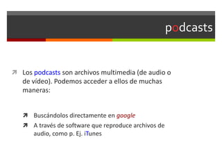podcasts
 Los podcasts son archivos multimedia (de audio o
de vídeo). Podemos acceder a ellos de muchas
maneras:
 Buscándolos directamente en google
 A través de software que reproduce archivos de
audio, como p. Ej. iTunes
 